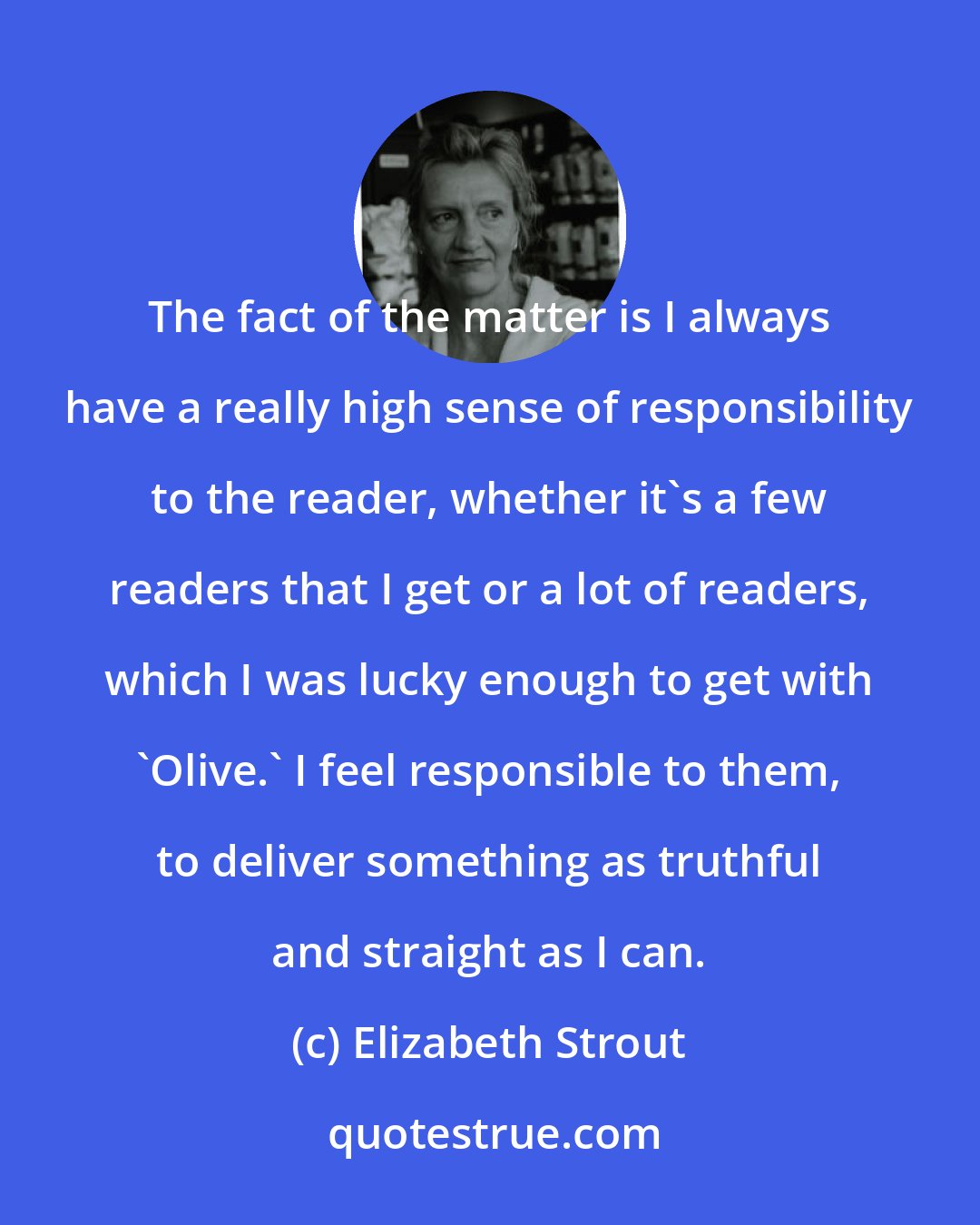 Elizabeth Strout: The fact of the matter is I always have a really high sense of responsibility to the reader, whether it's a few readers that I get or a lot of readers, which I was lucky enough to get with 'Olive.' I feel responsible to them, to deliver something as truthful and straight as I can.