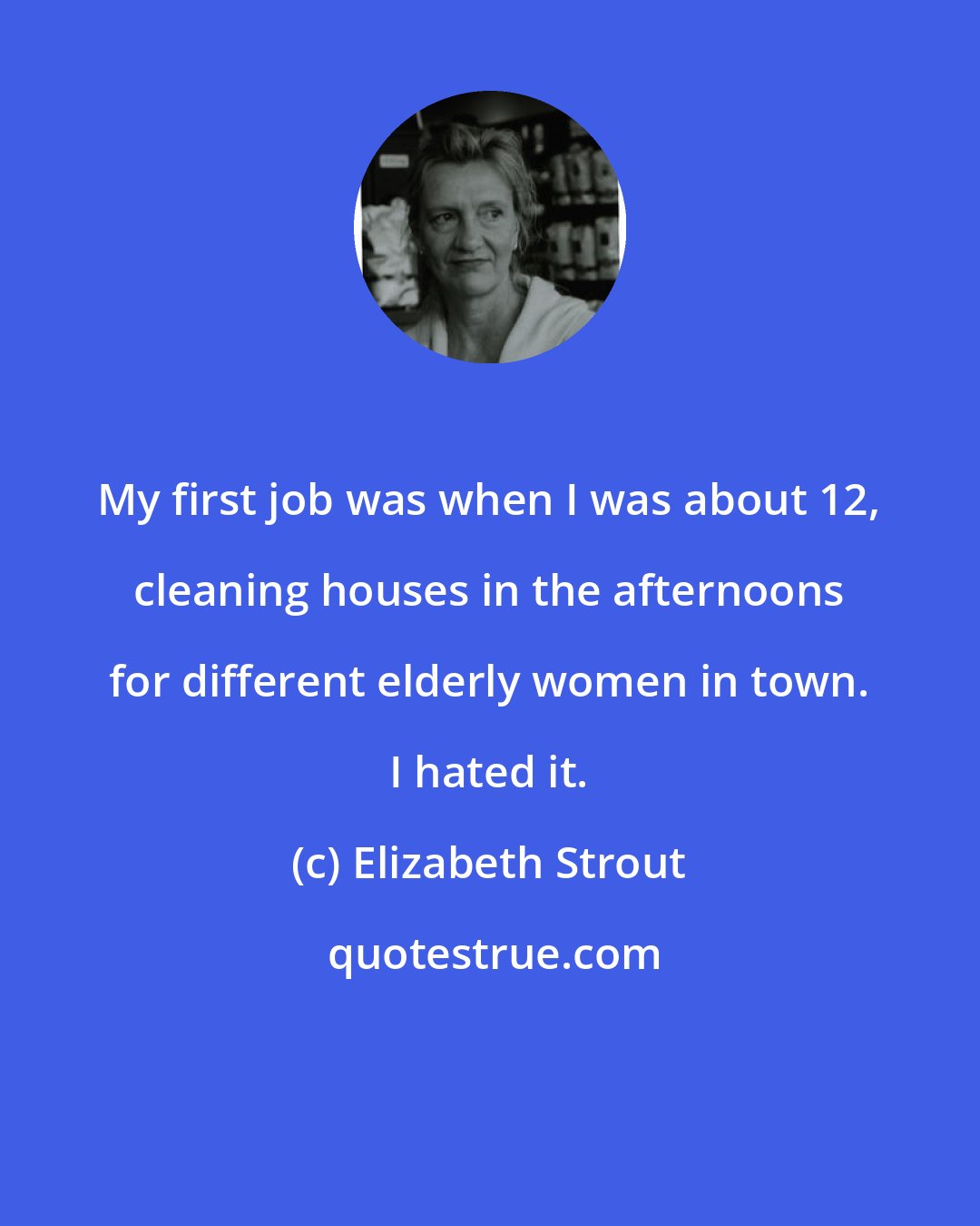 Elizabeth Strout: My first job was when I was about 12, cleaning houses in the afternoons for different elderly women in town. I hated it.