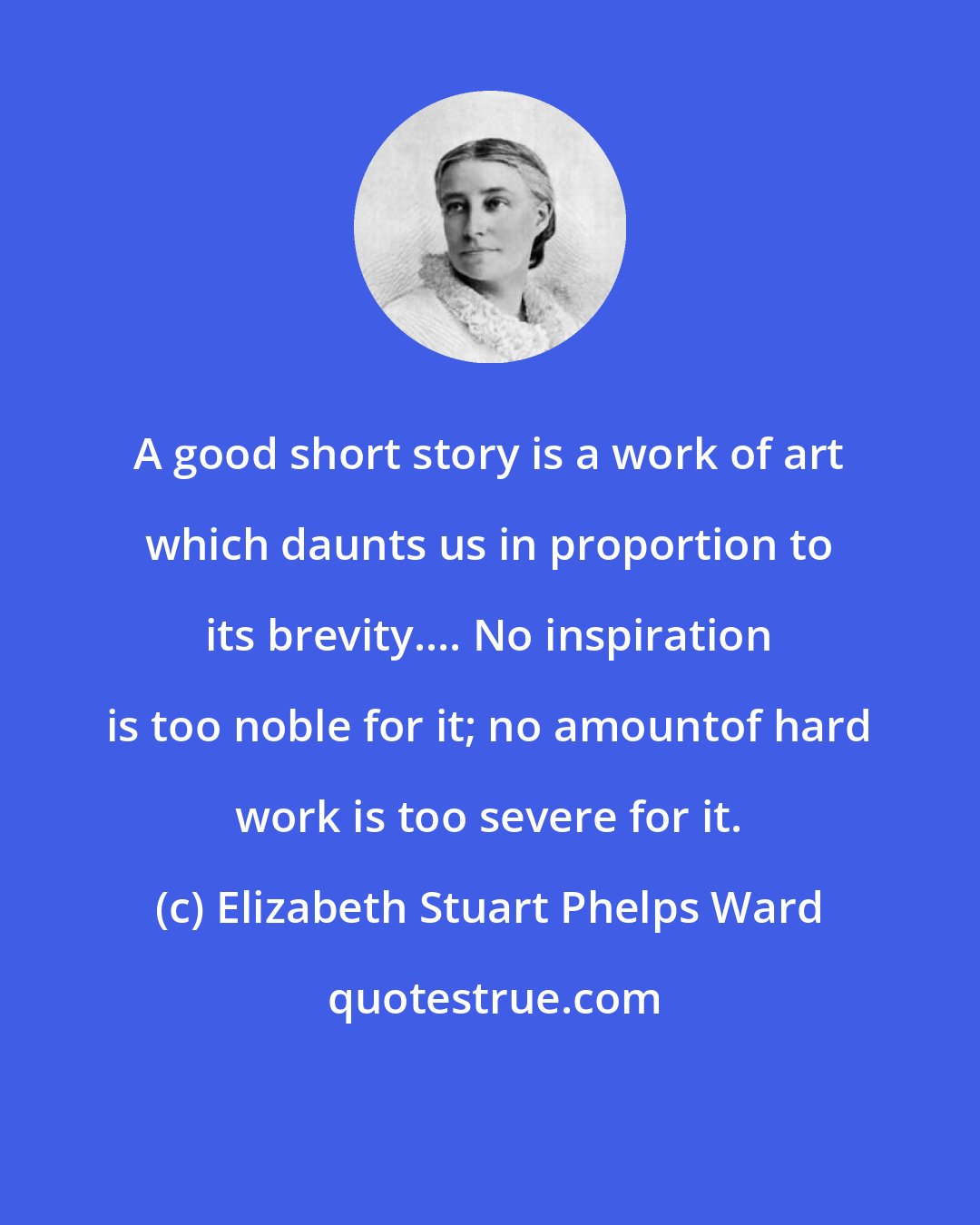 Elizabeth Stuart Phelps Ward: A good short story is a work of art which daunts us in proportion to its brevity.... No inspiration is too noble for it; no amountof hard work is too severe for it.