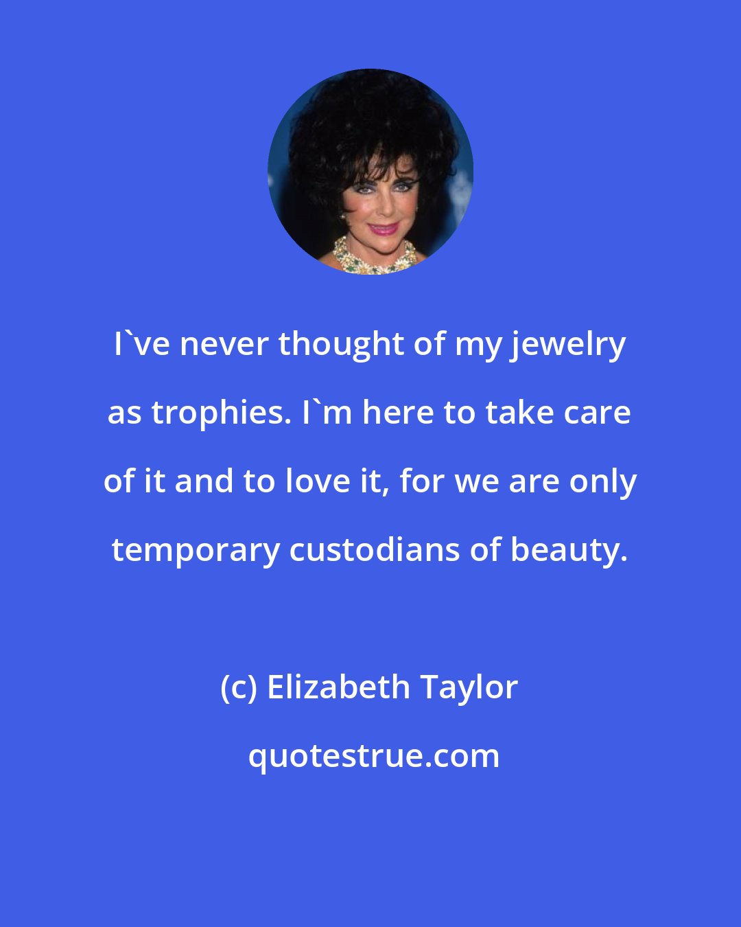 Elizabeth Taylor: I've never thought of my jewelry as trophies. I'm here to take care of it and to love it, for we are only temporary custodians of beauty.
