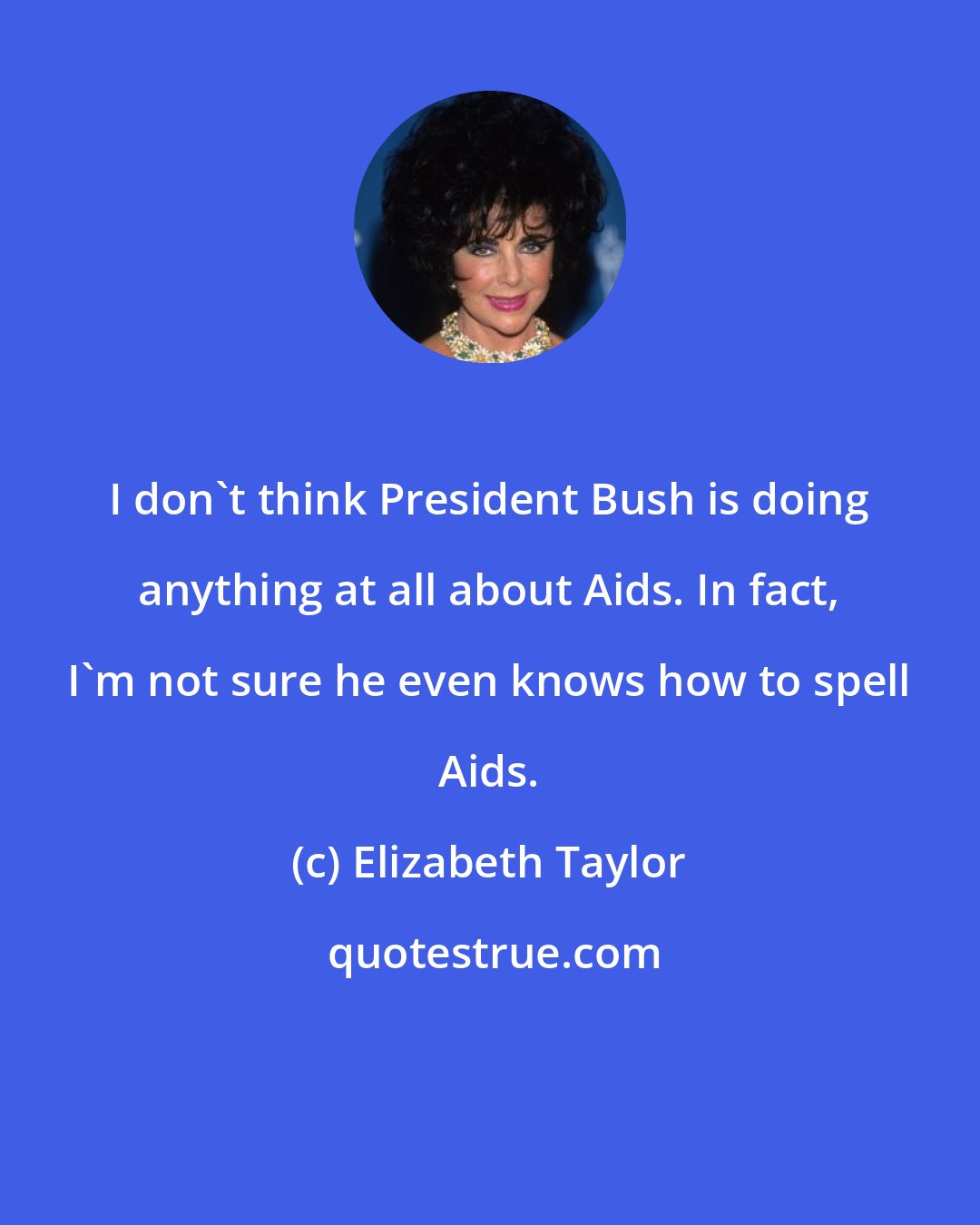 Elizabeth Taylor: I don't think President Bush is doing anything at all about Aids. In fact, I'm not sure he even knows how to spell Aids.