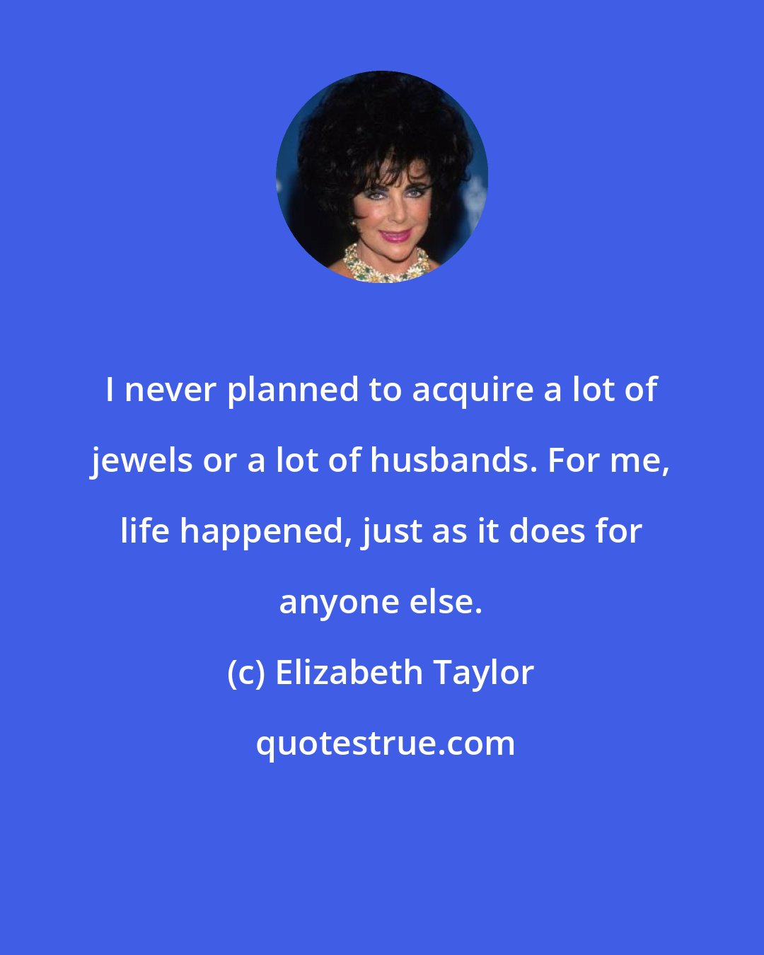 Elizabeth Taylor: I never planned to acquire a lot of jewels or a lot of husbands. For me, life happened, just as it does for anyone else.