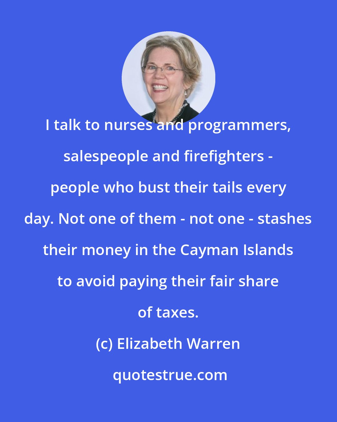 Elizabeth Warren: I talk to nurses and programmers, salespeople and firefighters - people who bust their tails every day. Not one of them - not one - stashes their money in the Cayman Islands to avoid paying their fair share of taxes.