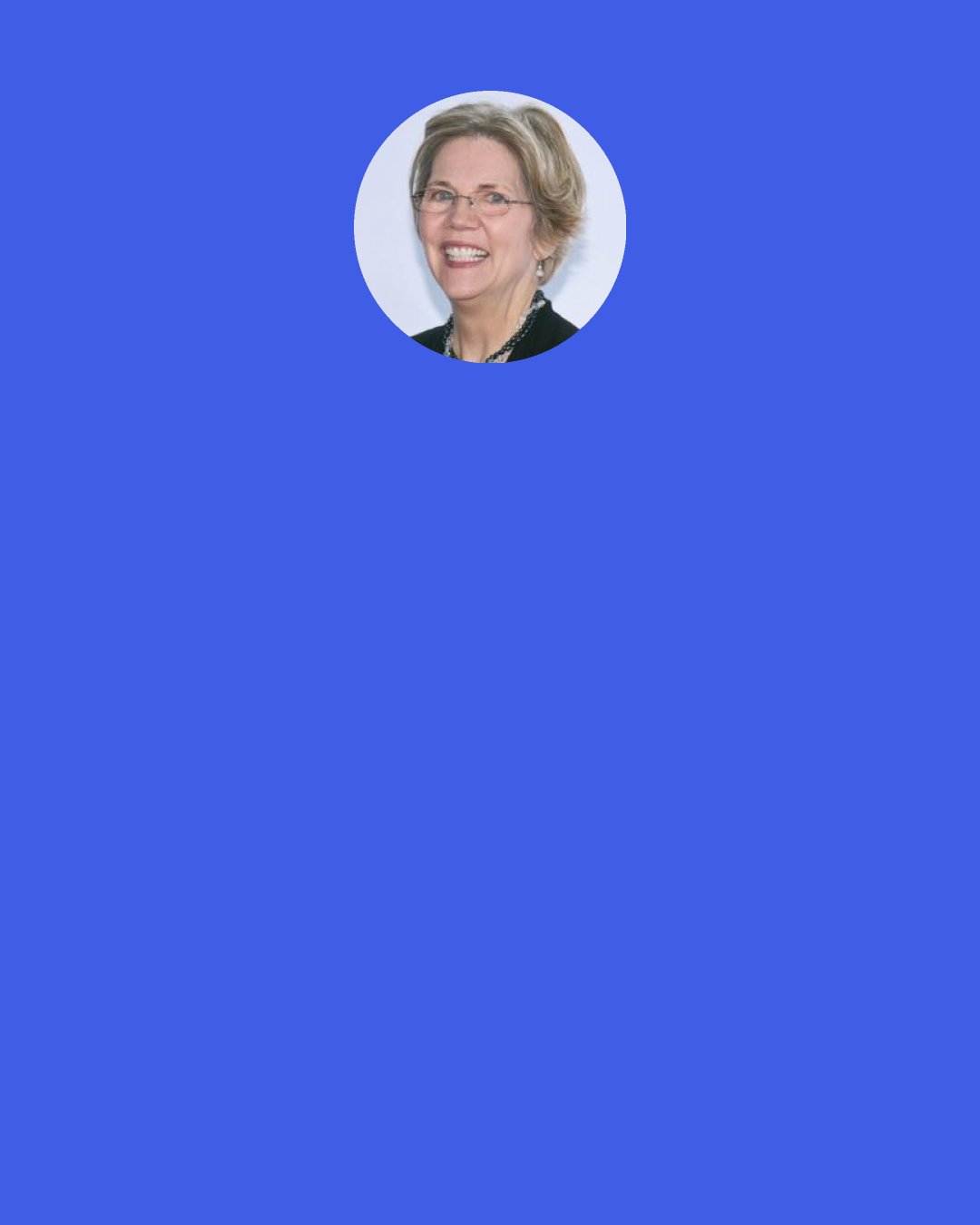 Elizabeth Warren: The financial collapse of 2008 got its start with predatory mortgages, that weren’t sold by community banks and credit unions, they were sold by fly by night mortgage brokers who had almost zero federal oversight and then the big banks looked over, saw the profit potential and they wanted it bad. So they jumped in and sold millions of these terrible mortgages while the bank regulators just looked the other way.