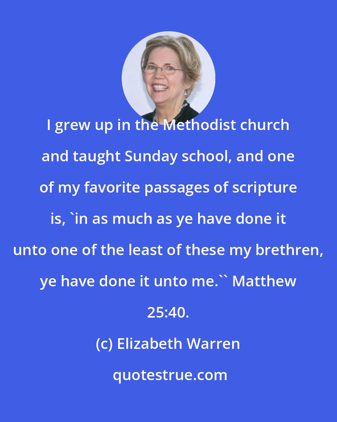 Elizabeth Warren: I grew up in the Methodist church and taught Sunday school, and one of my favorite passages of scripture is, 'in as much as ye have done it unto one of the least of these my brethren, ye have done it unto me.'' Matthew 25:40.
