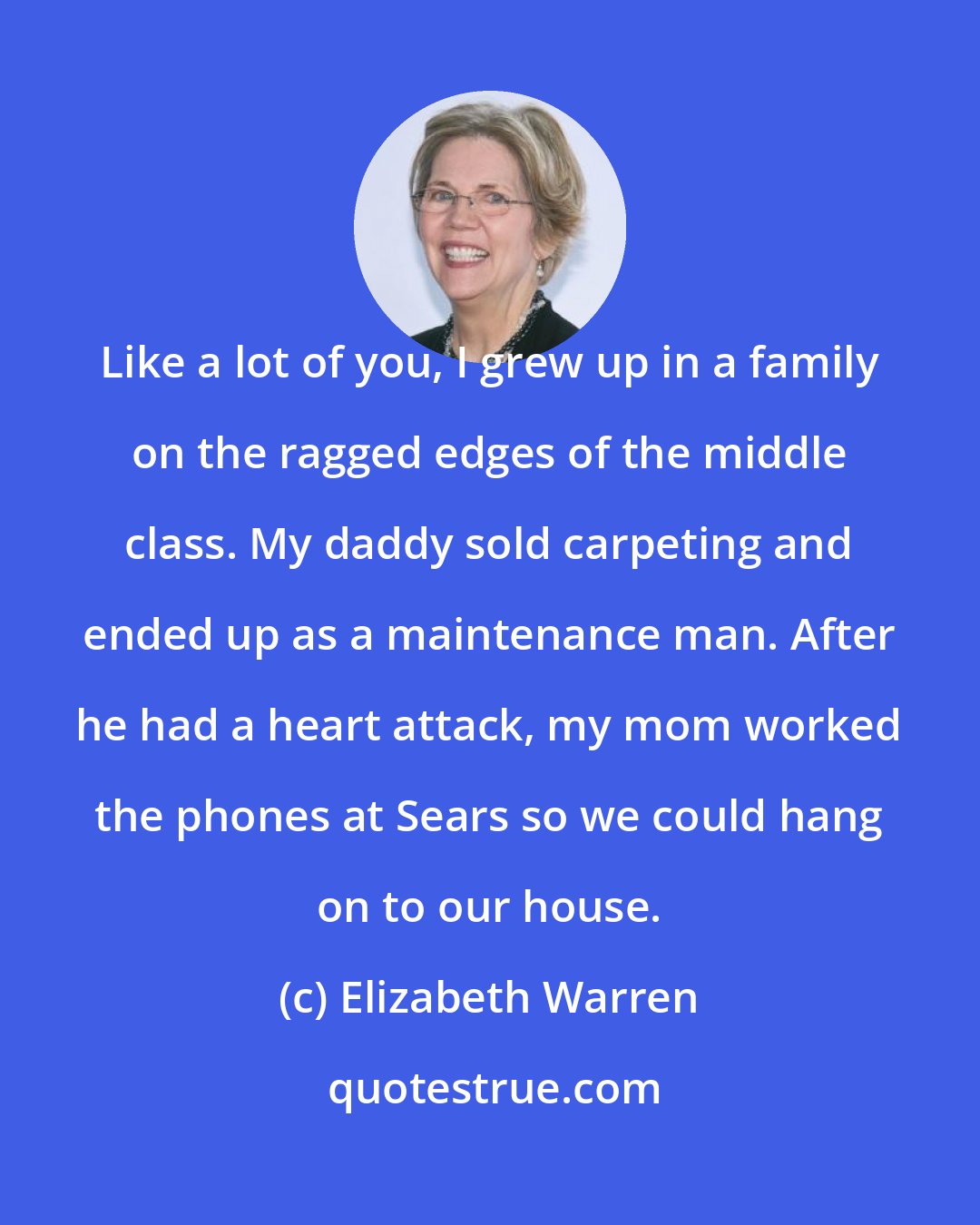 Elizabeth Warren: Like a lot of you, I grew up in a family on the ragged edges of the middle class. My daddy sold carpeting and ended up as a maintenance man. After he had a heart attack, my mom worked the phones at Sears so we could hang on to our house.