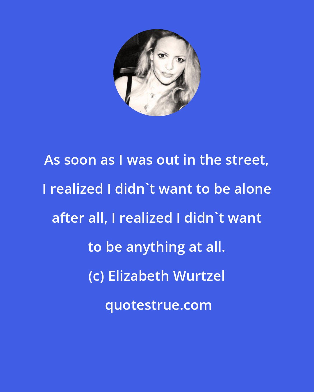 Elizabeth Wurtzel: As soon as I was out in the street, I realized I didn't want to be alone after all, I realized I didn't want to be anything at all.