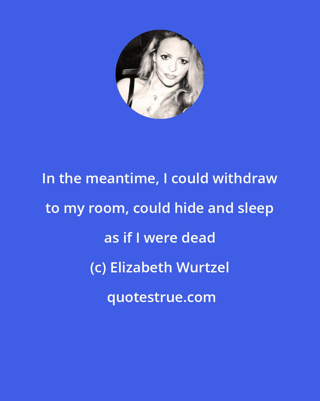 Elizabeth Wurtzel: In the meantime, I could withdraw to my room, could hide and sleep as if I were dead