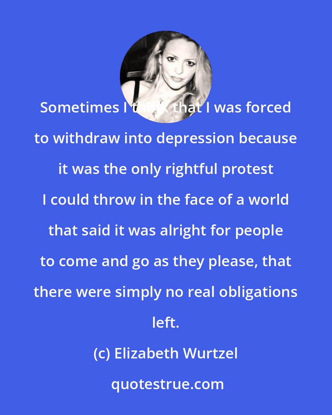 Elizabeth Wurtzel: Sometimes I think that I was forced to withdraw into depression because it was the only rightful protest I could throw in the face of a world that said it was alright for people to come and go as they please, that there were simply no real obligations left.