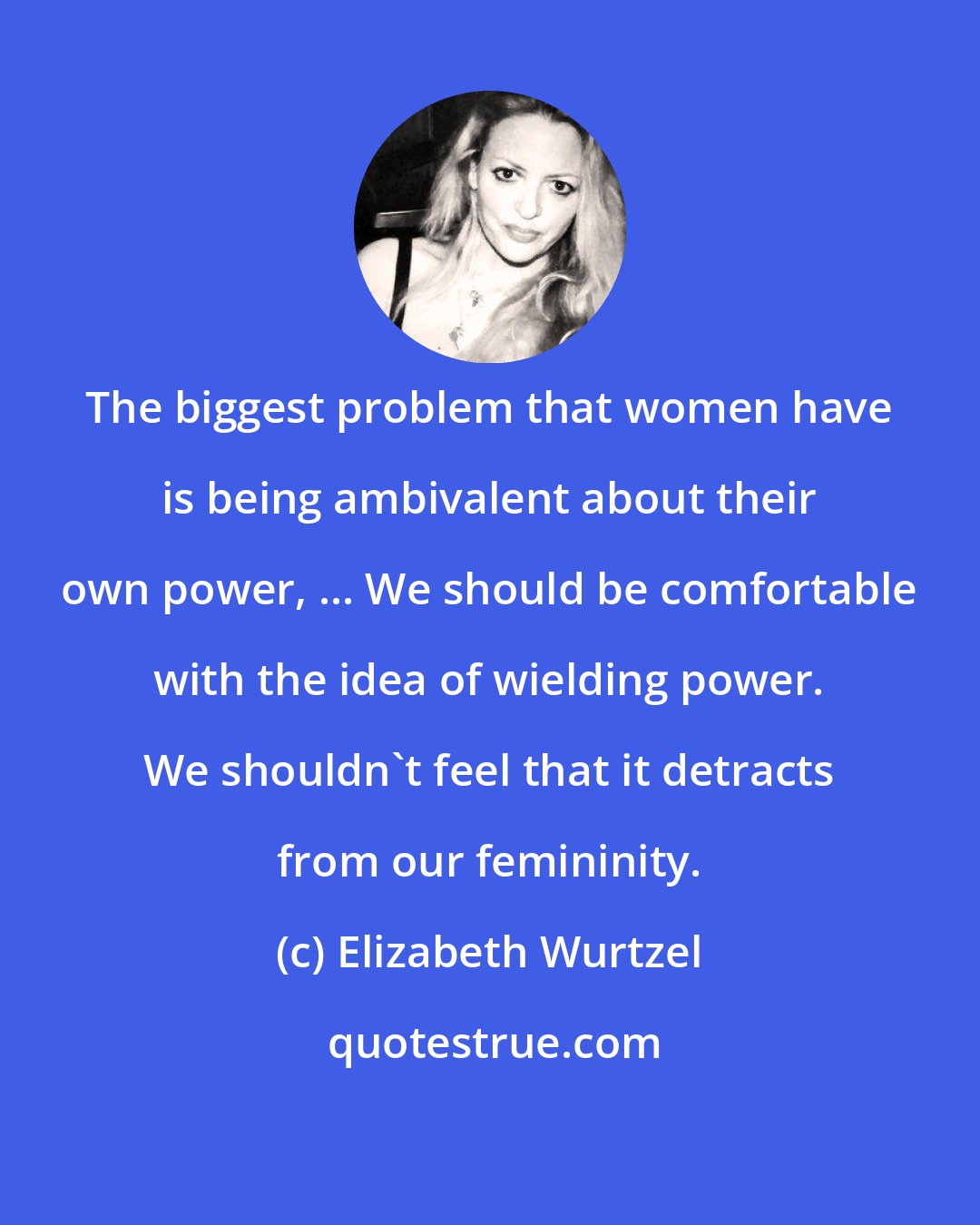 Elizabeth Wurtzel: The biggest problem that women have is being ambivalent about their own power, ... We should be comfortable with the idea of wielding power. We shouldn't feel that it detracts from our femininity.