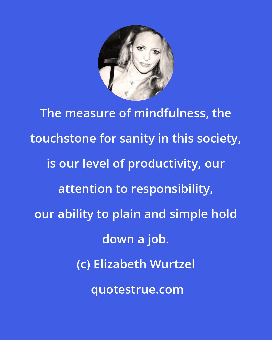 Elizabeth Wurtzel: The measure of mindfulness, the touchstone for sanity in this society, is our level of productivity, our attention to responsibility, our ability to plain and simple hold down a job.