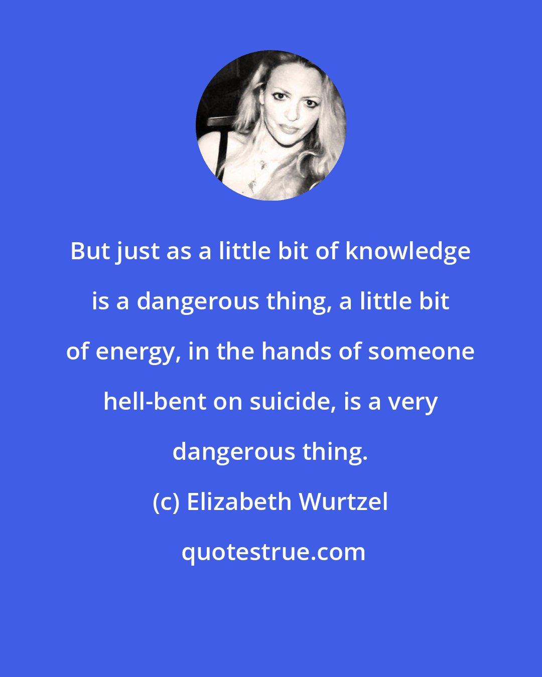 Elizabeth Wurtzel: But just as a little bit of knowledge is a dangerous thing, a little bit of energy, in the hands of someone hell-bent on suicide, is a very dangerous thing.