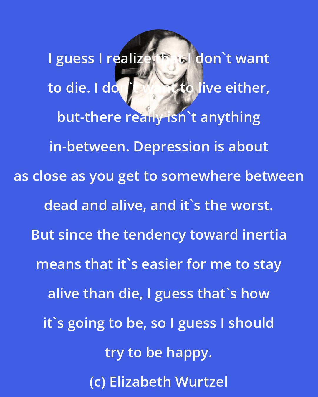 Elizabeth Wurtzel: I guess I realize that I don't want to die. I don't want to live either, but-there really isn't anything in-between. Depression is about as close as you get to somewhere between dead and alive, and it's the worst. But since the tendency toward inertia means that it's easier for me to stay alive than die, I guess that's how it's going to be, so I guess I should try to be happy.