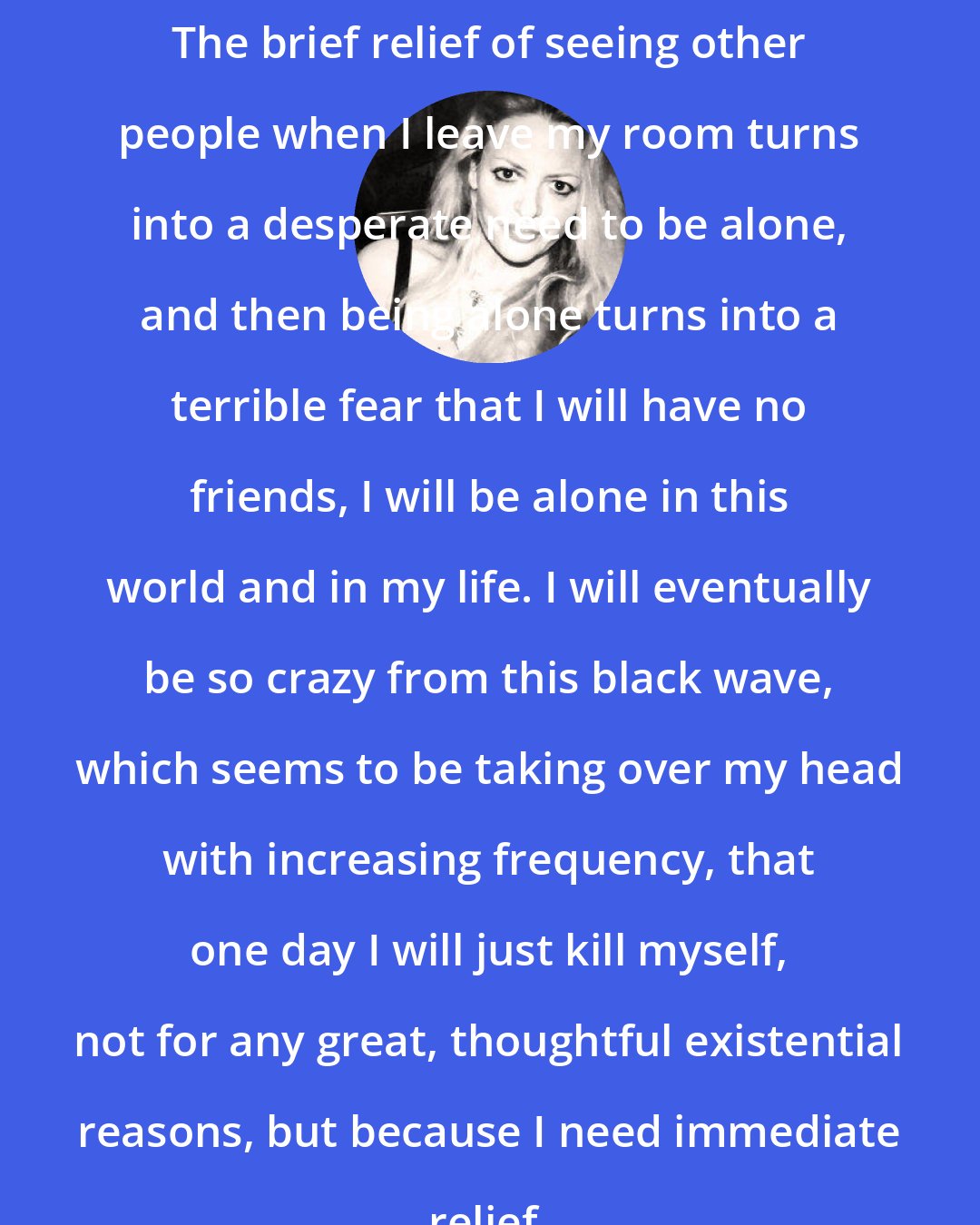 Elizabeth Wurtzel: The brief relief of seeing other people when I leave my room turns into a desperate need to be alone, and then being alone turns into a terrible fear that I will have no friends, I will be alone in this world and in my life. I will eventually be so crazy from this black wave, which seems to be taking over my head with increasing frequency, that one day I will just kill myself, not for any great, thoughtful existential reasons, but because I need immediate relief.