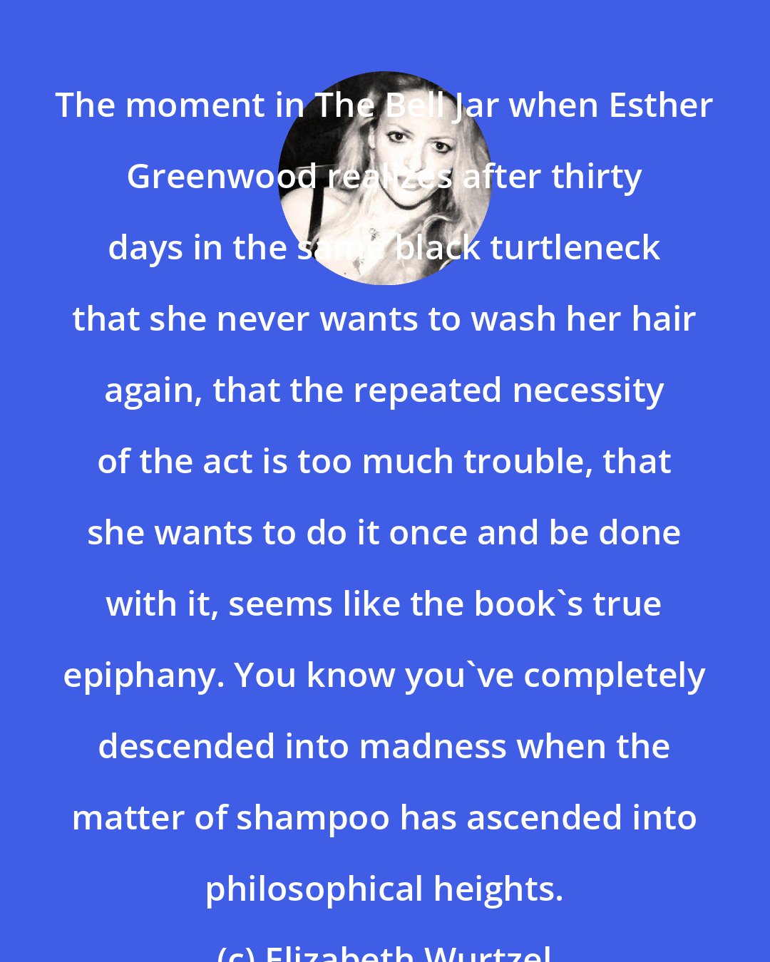 Elizabeth Wurtzel: The moment in The Bell Jar when Esther Greenwood realizes after thirty days in the same black turtleneck that she never wants to wash her hair again, that the repeated necessity of the act is too much trouble, that she wants to do it once and be done with it, seems like the book's true epiphany. You know you've completely descended into madness when the matter of shampoo has ascended into philosophical heights.