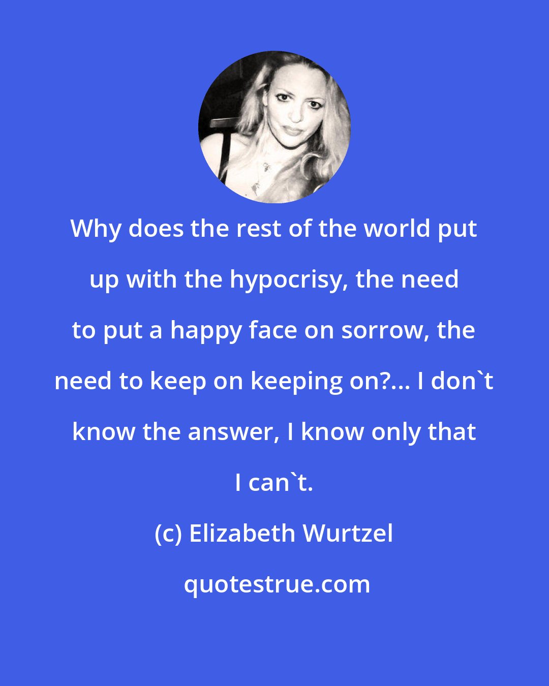 Elizabeth Wurtzel: Why does the rest of the world put up with the hypocrisy, the need to put a happy face on sorrow, the need to keep on keeping on?... I don't know the answer, I know only that I can't.