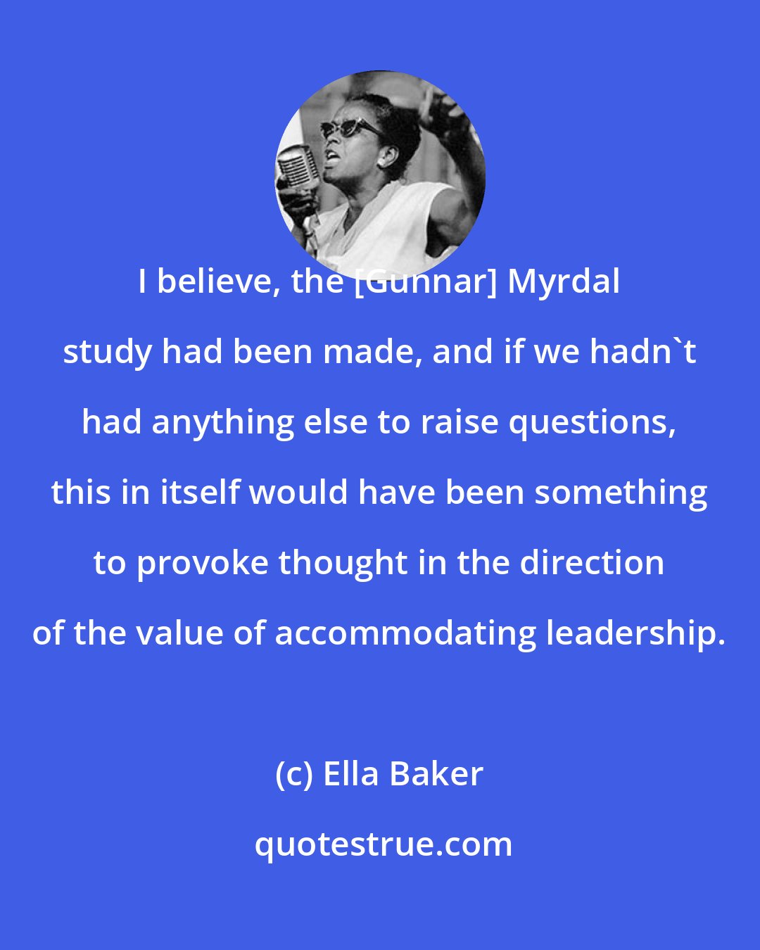 Ella Baker: I believe, the [Gunnar] Myrdal study had been made, and if we hadn't had anything else to raise questions, this in itself would have been something to provoke thought in the direction of the value of accommodating leadership.