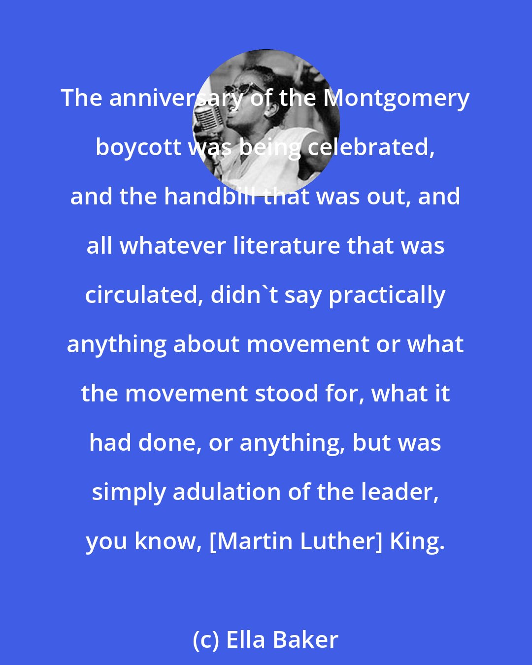 Ella Baker: The anniversary of the Montgomery boycott was being celebrated, and the handbill that was out, and all whatever literature that was circulated, didn't say practically anything about movement or what the movement stood for, what it had done, or anything, but was simply adulation of the leader, you know, [Martin Luther] King.