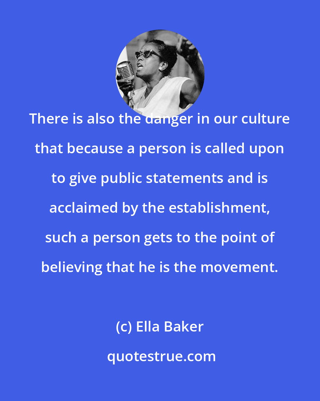 Ella Baker: There is also the danger in our culture that because a person is called upon to give public statements and is acclaimed by the establishment, such a person gets to the point of believing that he is the movement.