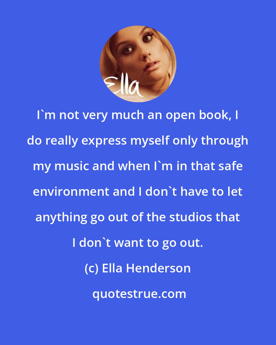 Ella Henderson: I'm not very much an open book, I do really express myself only through my music and when I'm in that safe environment and I don't have to let anything go out of the studios that I don't want to go out.
