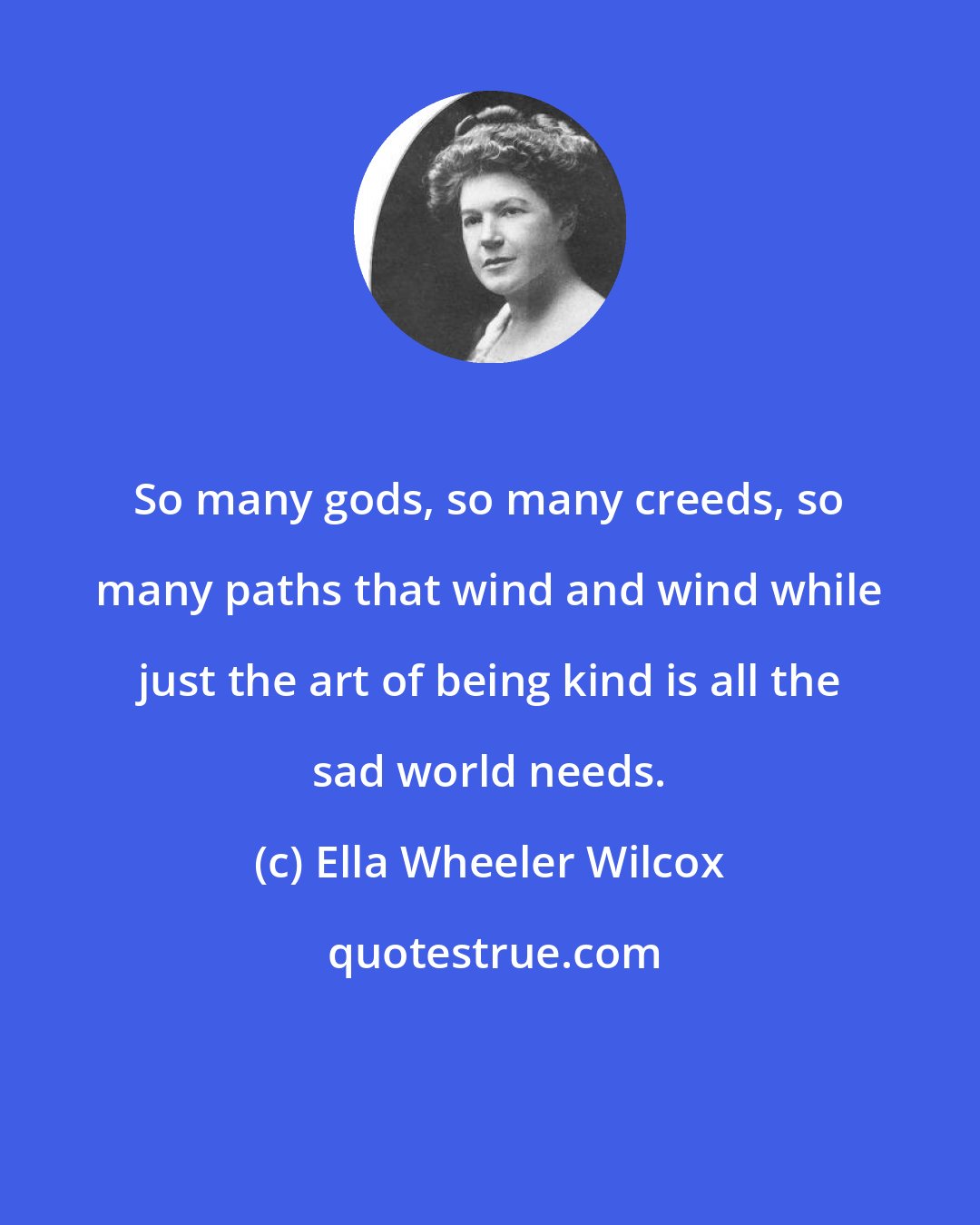 Ella Wheeler Wilcox: So many gods, so many creeds, so many paths that wind and wind while just the art of being kind is all the sad world needs.