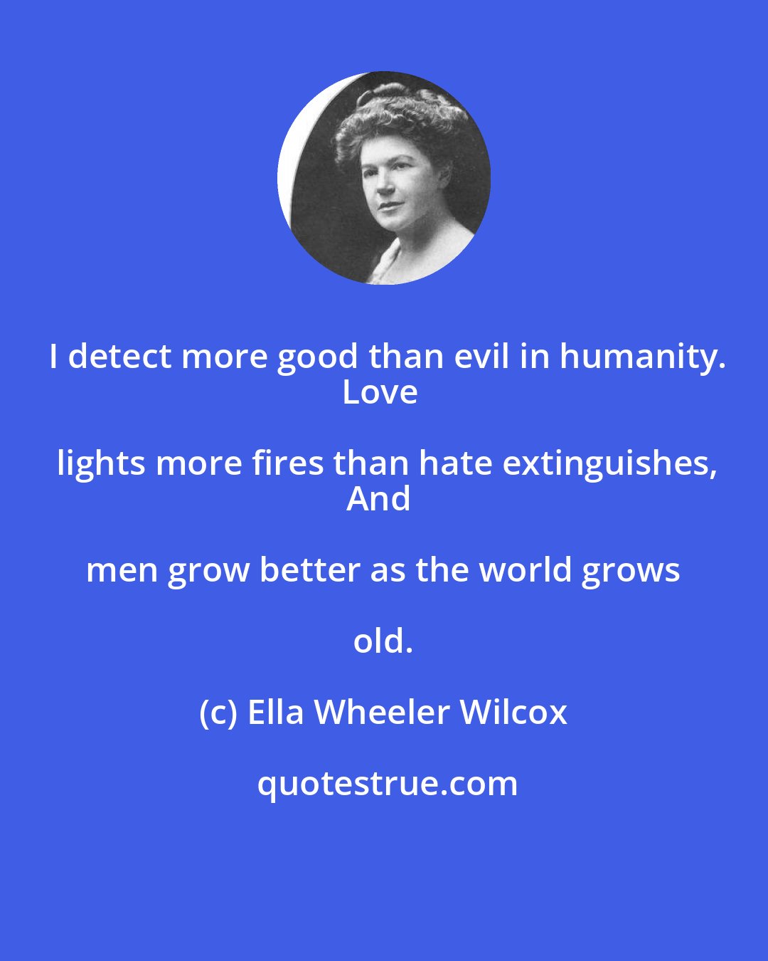 Ella Wheeler Wilcox: I detect more good than evil in humanity.
Love lights more fires than hate extinguishes,
And men grow better as the world grows old.
