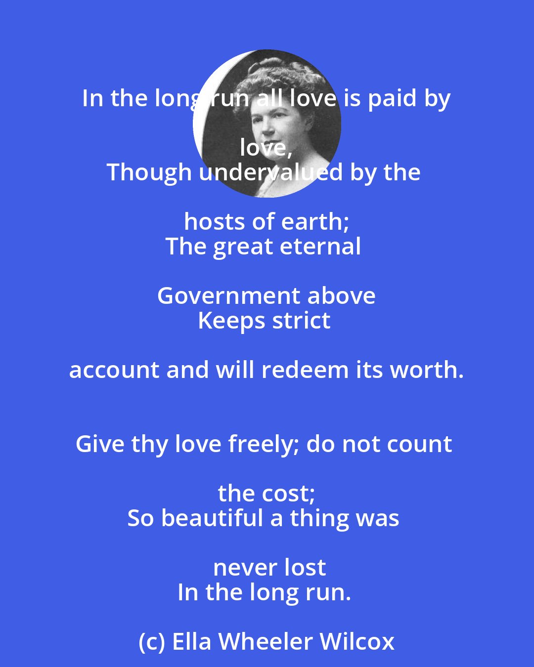 Ella Wheeler Wilcox: In the long run all love is paid by love, 
Though undervalued by the hosts of earth; 
The great eternal Government above 
Keeps strict account and will redeem its worth. 
Give thy love freely; do not count the cost; 
So beautiful a thing was never lost
In the long run.