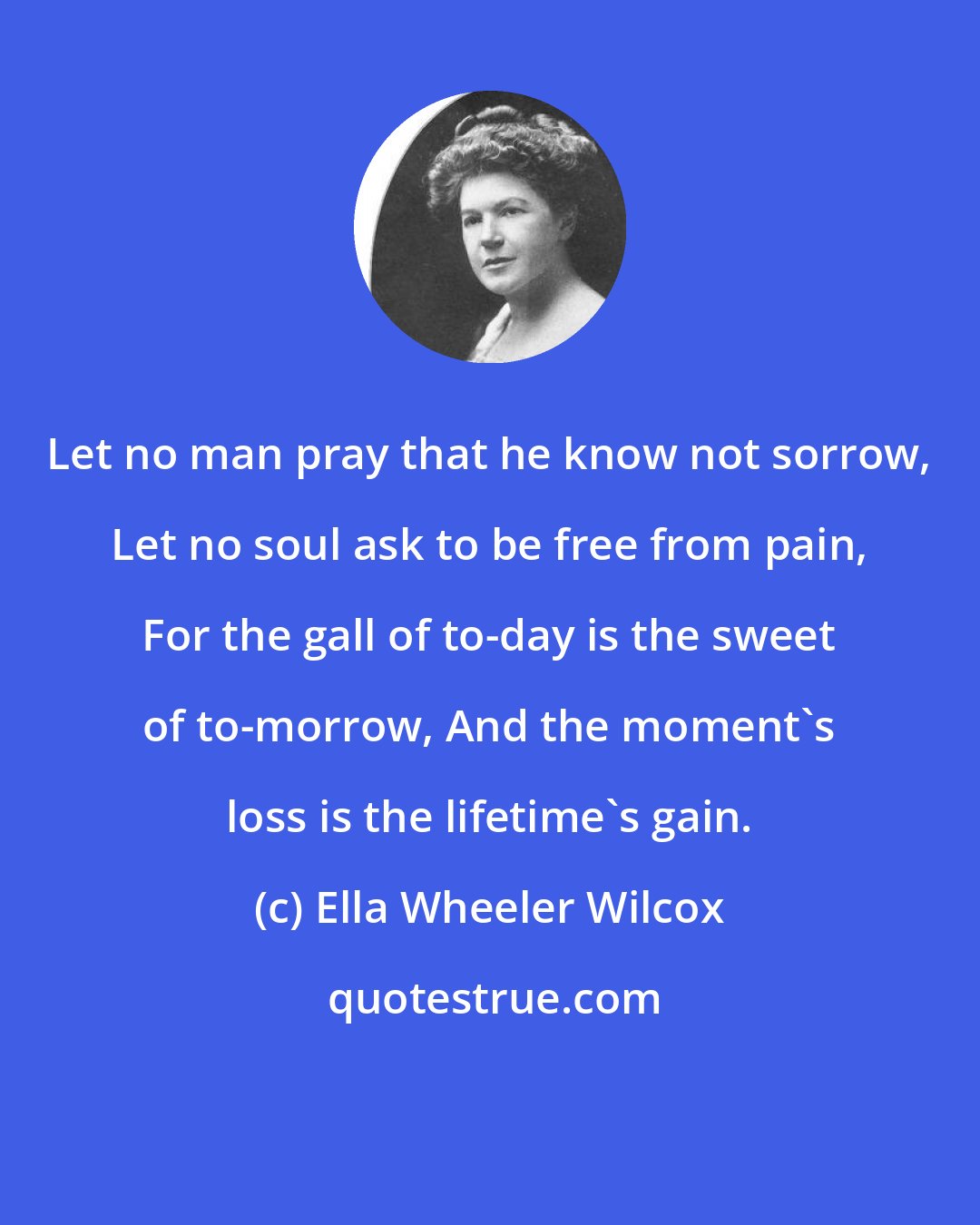 Ella Wheeler Wilcox: Let no man pray that he know not sorrow, Let no soul ask to be free from pain, For the gall of to-day is the sweet of to-morrow, And the moment's loss is the lifetime's gain.