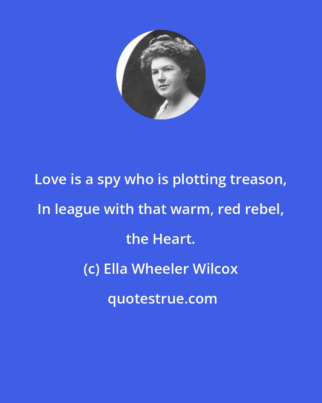 Ella Wheeler Wilcox: Love is a spy who is plotting treason, In league with that warm, red rebel, the Heart.