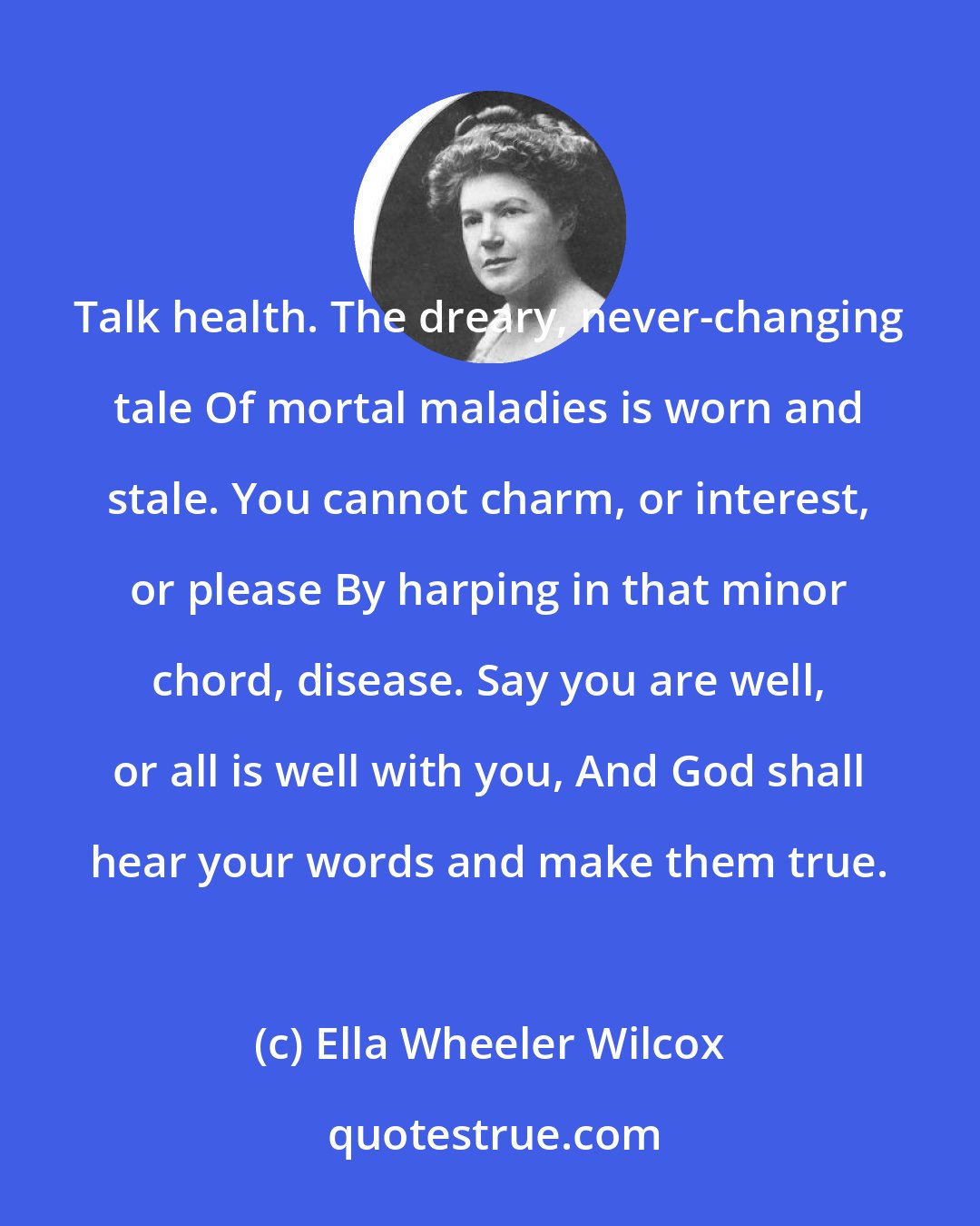 Ella Wheeler Wilcox: Talk health. The dreary, never-changing tale Of mortal maladies is worn and stale. You cannot charm, or interest, or please By harping in that minor chord, disease. Say you are well, or all is well with you, And God shall hear your words and make them true.