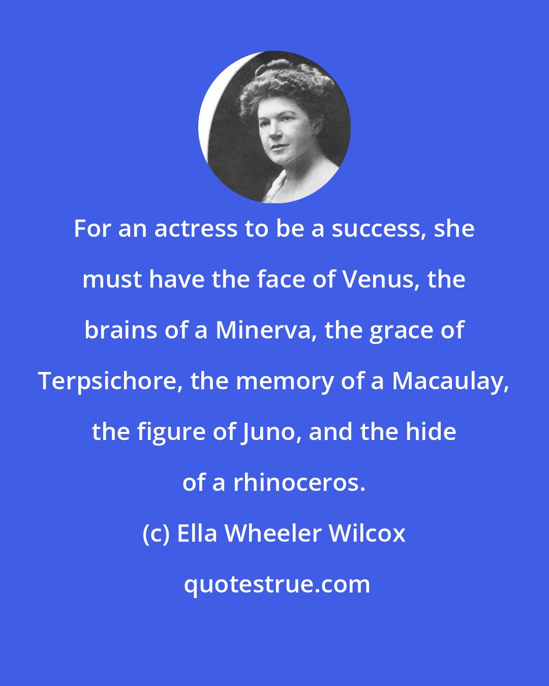Ella Wheeler Wilcox: For an actress to be a success, she must have the face of Venus, the brains of a Minerva, the grace of Terpsichore, the memory of a Macaulay, the figure of Juno, and the hide of a rhinoceros.