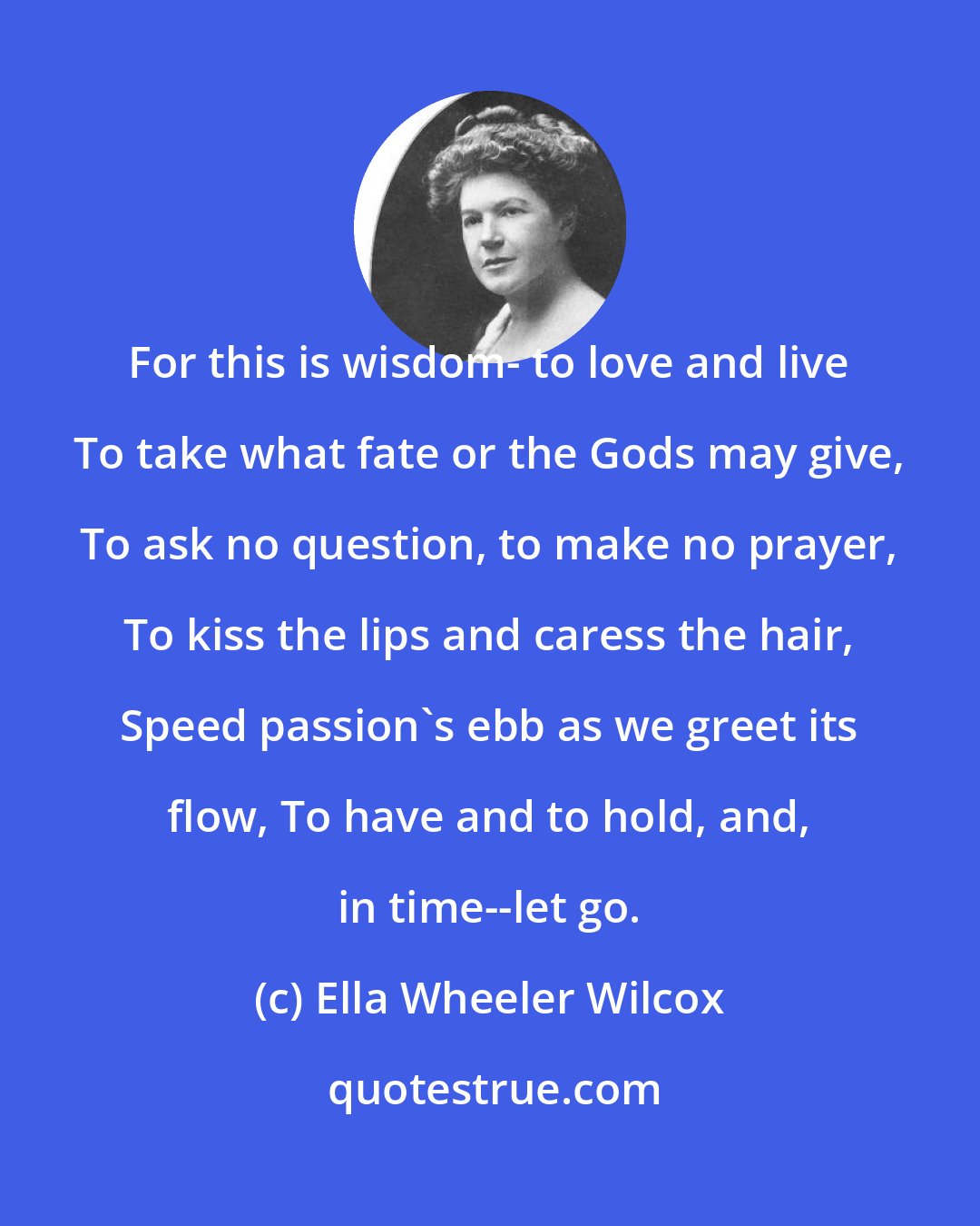 Ella Wheeler Wilcox: For this is wisdom- to love and live To take what fate or the Gods may give, To ask no question, to make no prayer, To kiss the lips and caress the hair, Speed passion's ebb as we greet its flow, To have and to hold, and, in time--let go.