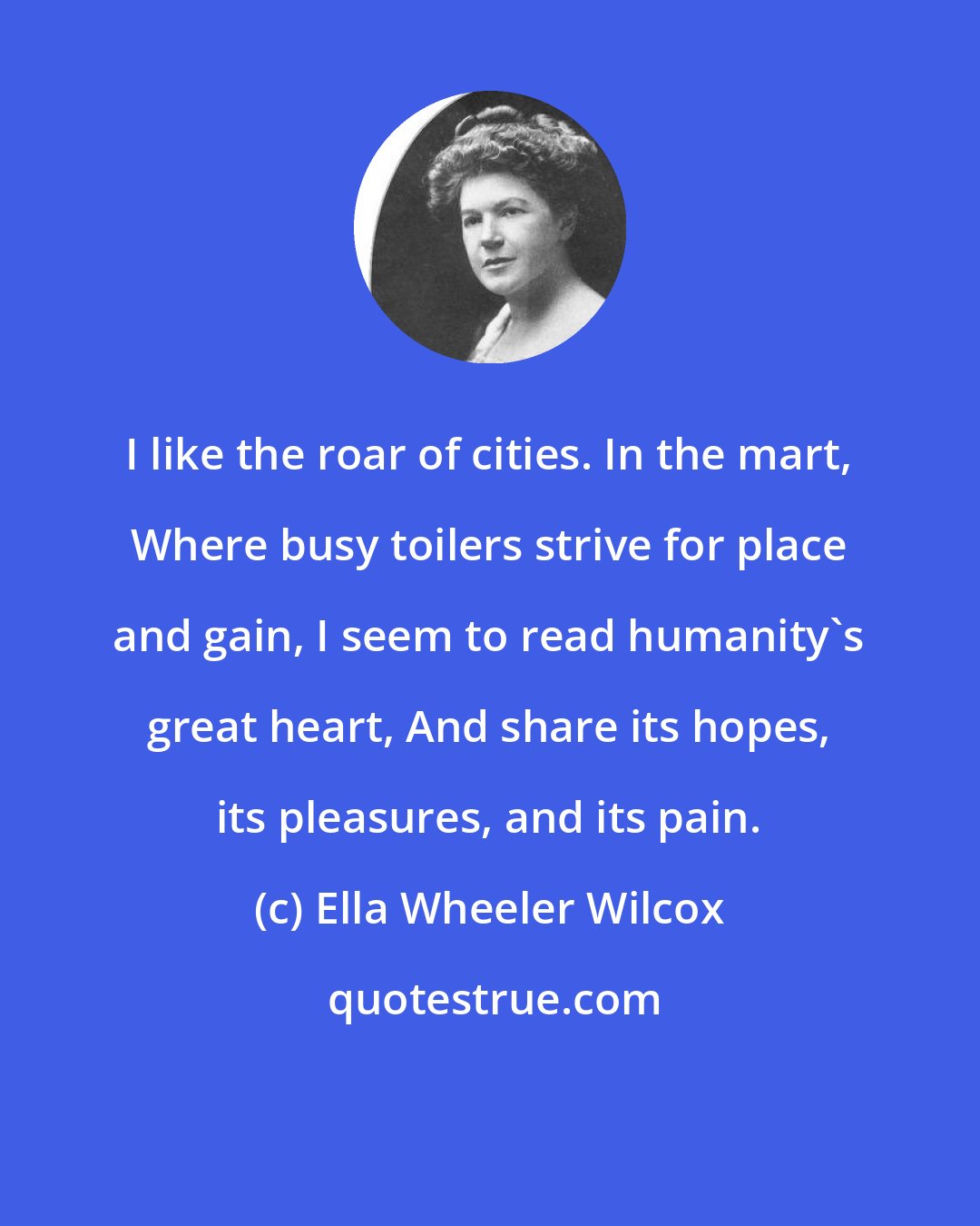 Ella Wheeler Wilcox: I like the roar of cities. In the mart, Where busy toilers strive for place and gain, I seem to read humanity's great heart, And share its hopes, its pleasures, and its pain.