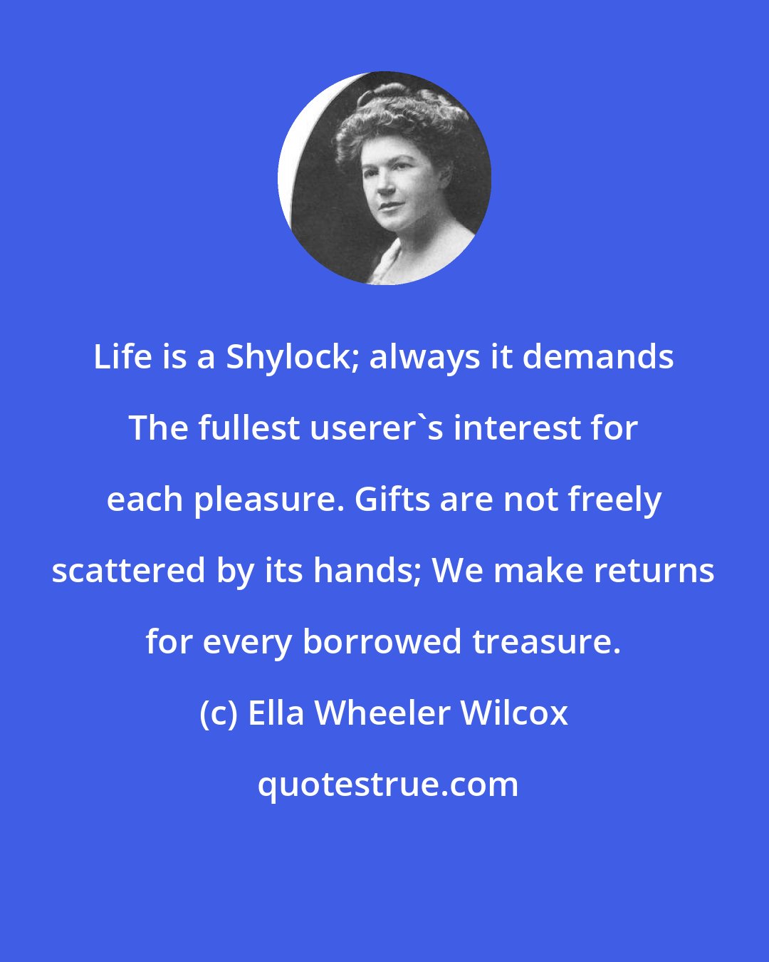 Ella Wheeler Wilcox: Life is a Shylock; always it demands The fullest userer's interest for each pleasure. Gifts are not freely scattered by its hands; We make returns for every borrowed treasure.