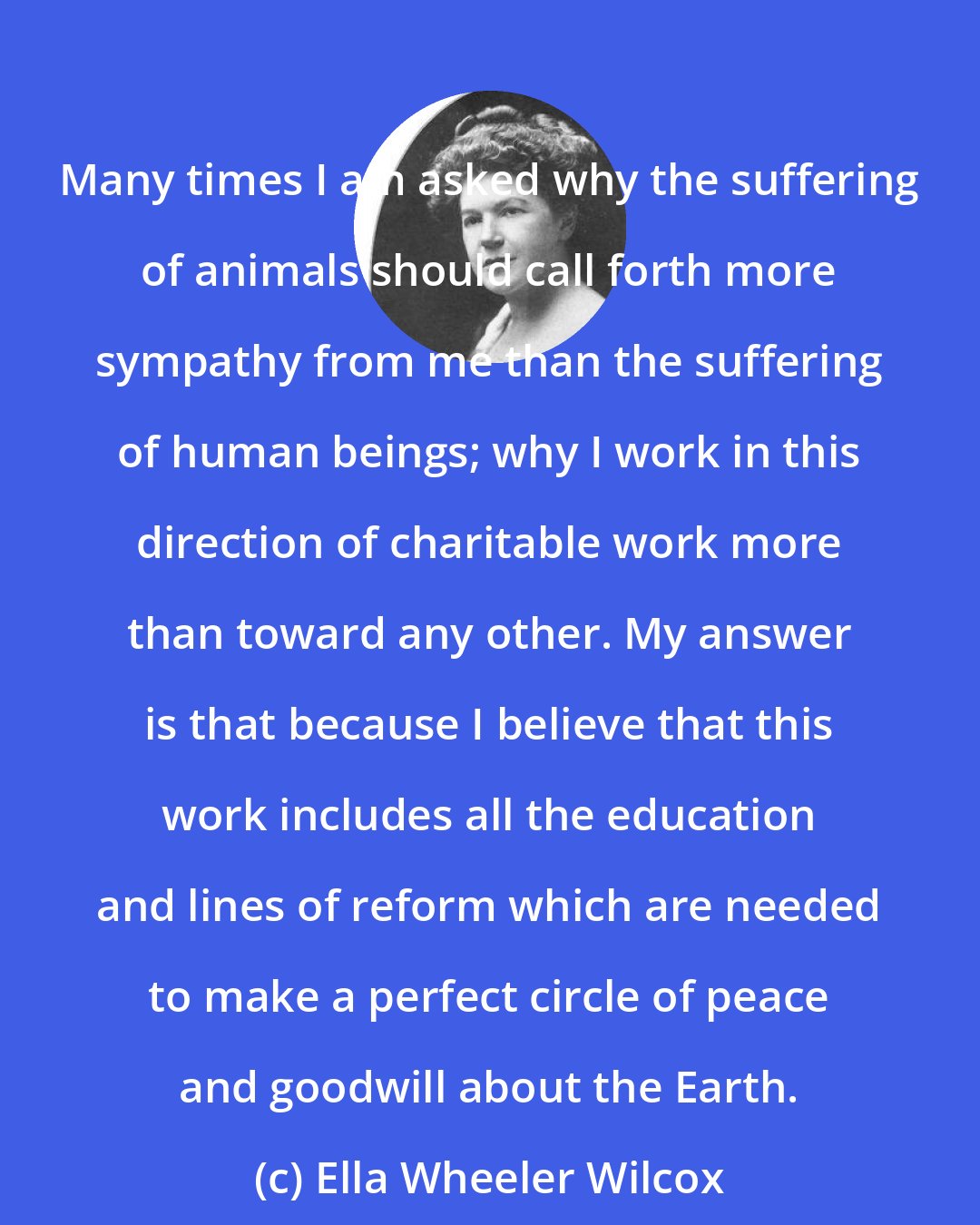 Ella Wheeler Wilcox: Many times I am asked why the suffering of animals should call forth more sympathy from me than the suffering of human beings; why I work in this direction of charitable work more than toward any other. My answer is that because I believe that this work includes all the education and lines of reform which are needed to make a perfect circle of peace and goodwill about the Earth.