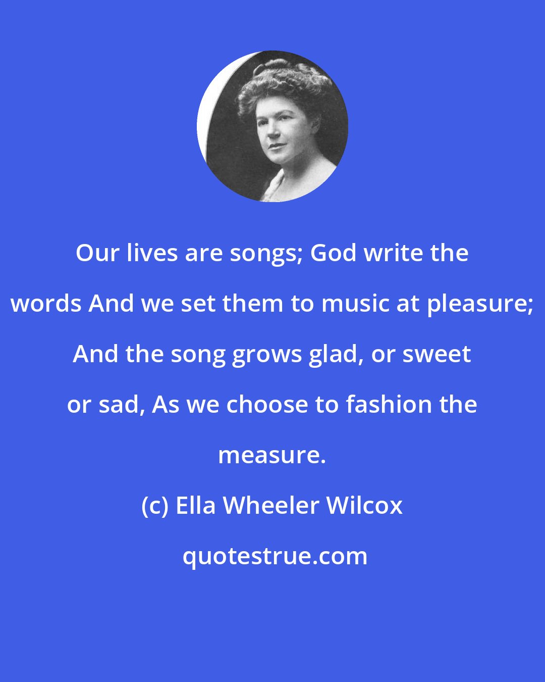 Ella Wheeler Wilcox: Our lives are songs; God write the words And we set them to music at pleasure; And the song grows glad, or sweet or sad, As we choose to fashion the measure.
