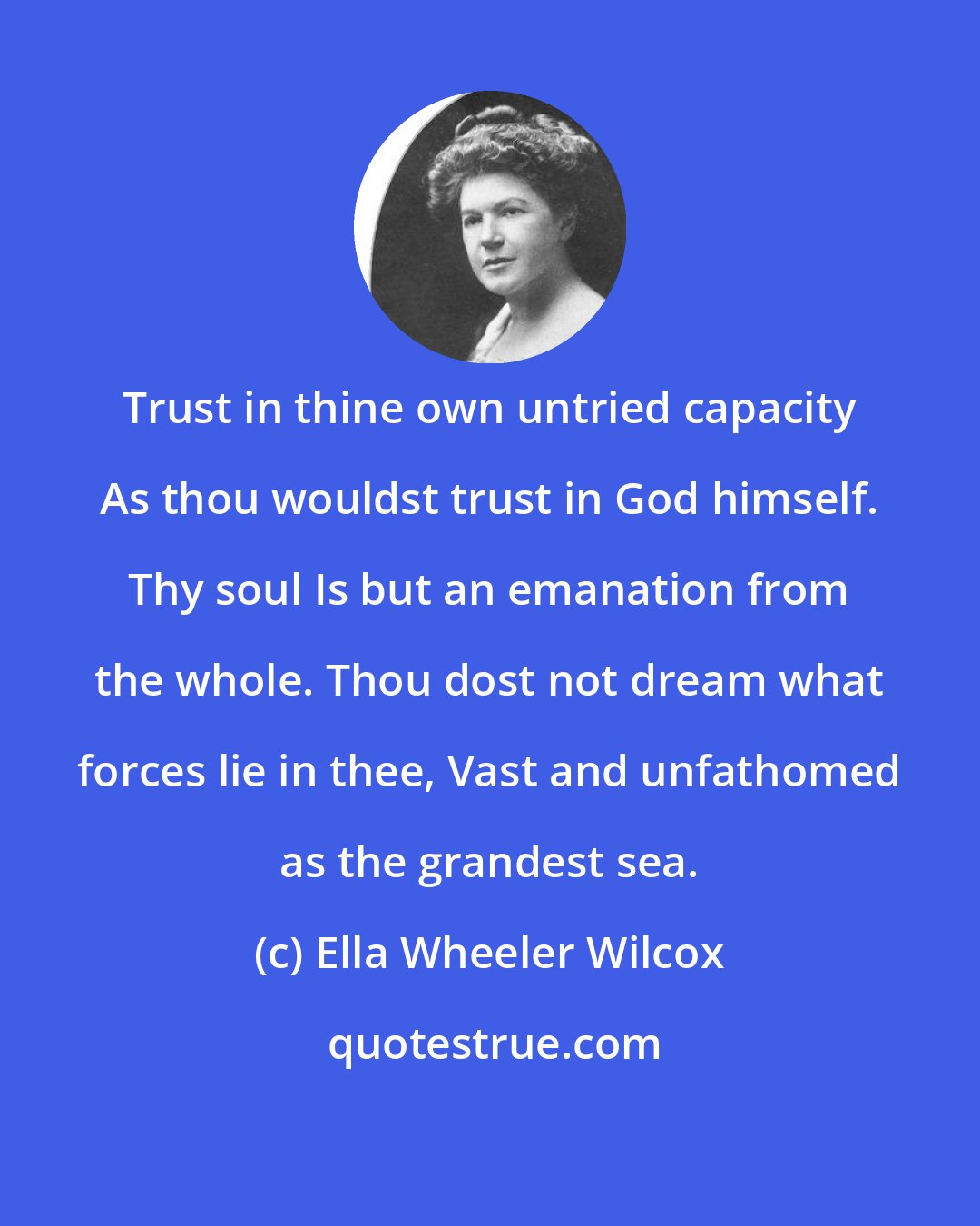 Ella Wheeler Wilcox: Trust in thine own untried capacity As thou wouldst trust in God himself. Thy soul Is but an emanation from the whole. Thou dost not dream what forces lie in thee, Vast and unfathomed as the grandest sea.