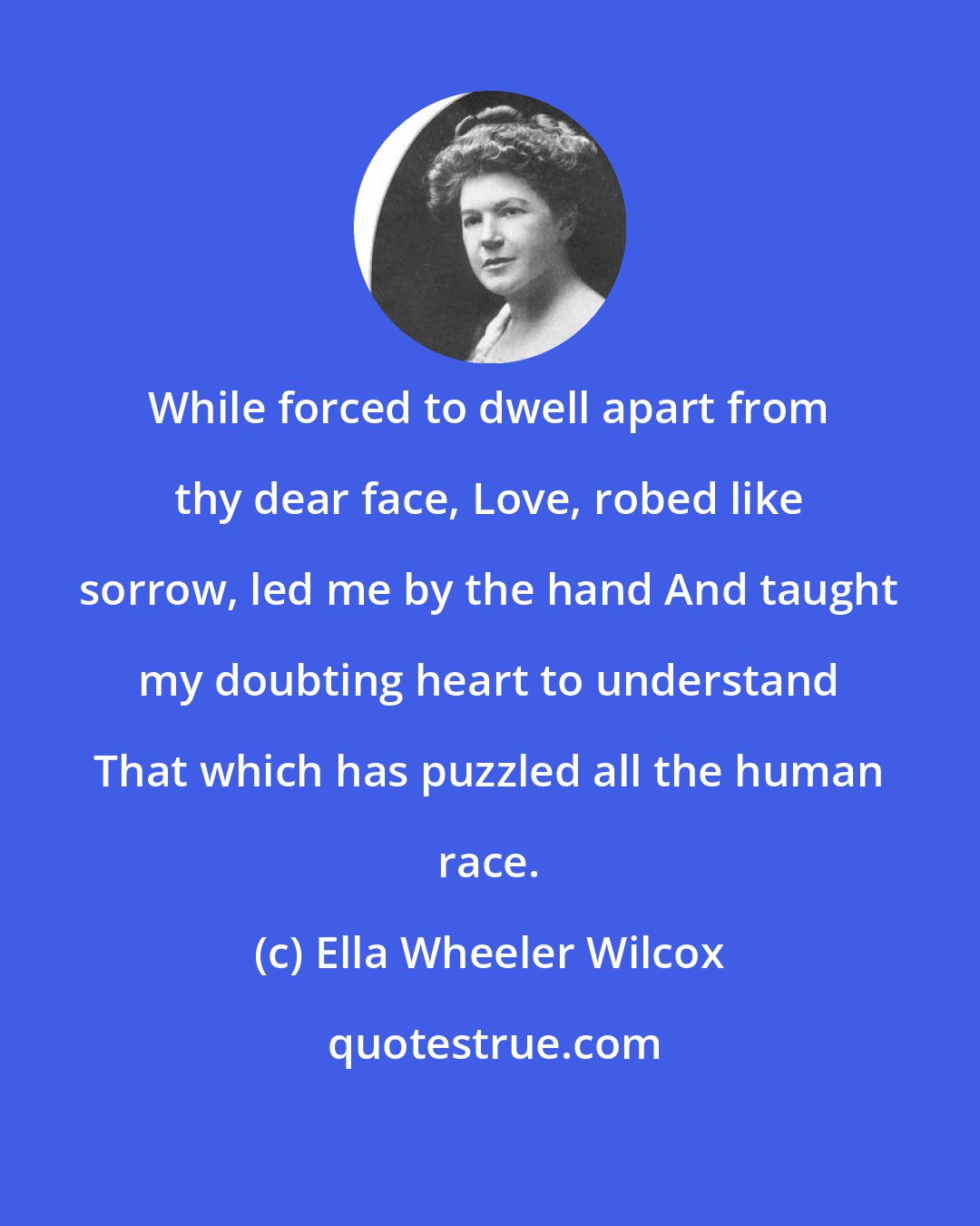 Ella Wheeler Wilcox: While forced to dwell apart from thy dear face, Love, robed like sorrow, led me by the hand And taught my doubting heart to understand That which has puzzled all the human race.
