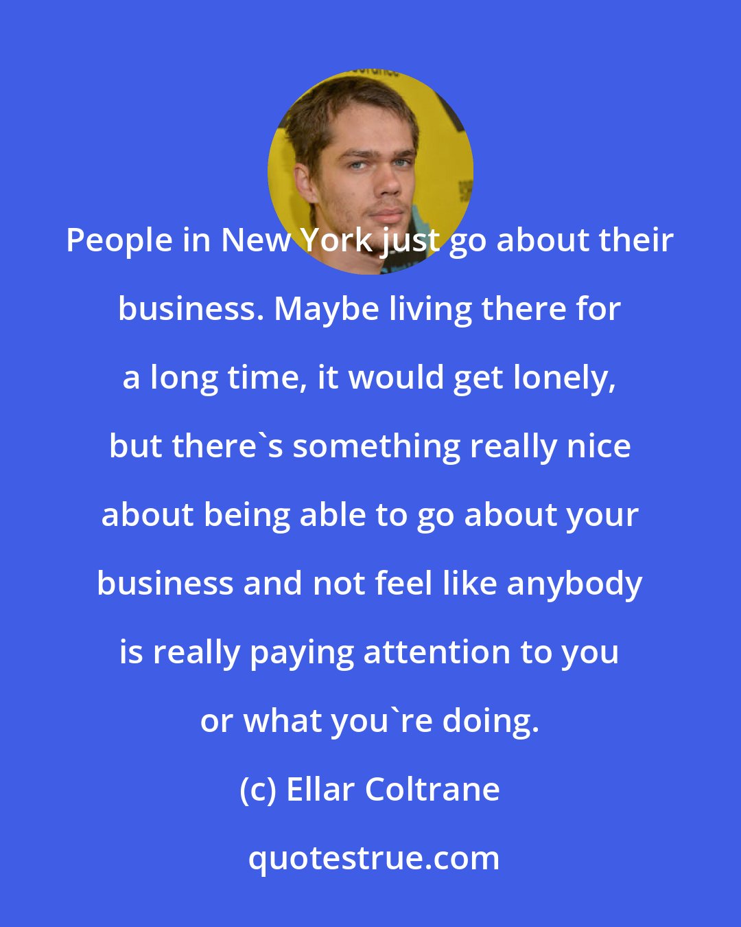 Ellar Coltrane: People in New York just go about their business. Maybe living there for a long time, it would get lonely, but there's something really nice about being able to go about your business and not feel like anybody is really paying attention to you or what you're doing.