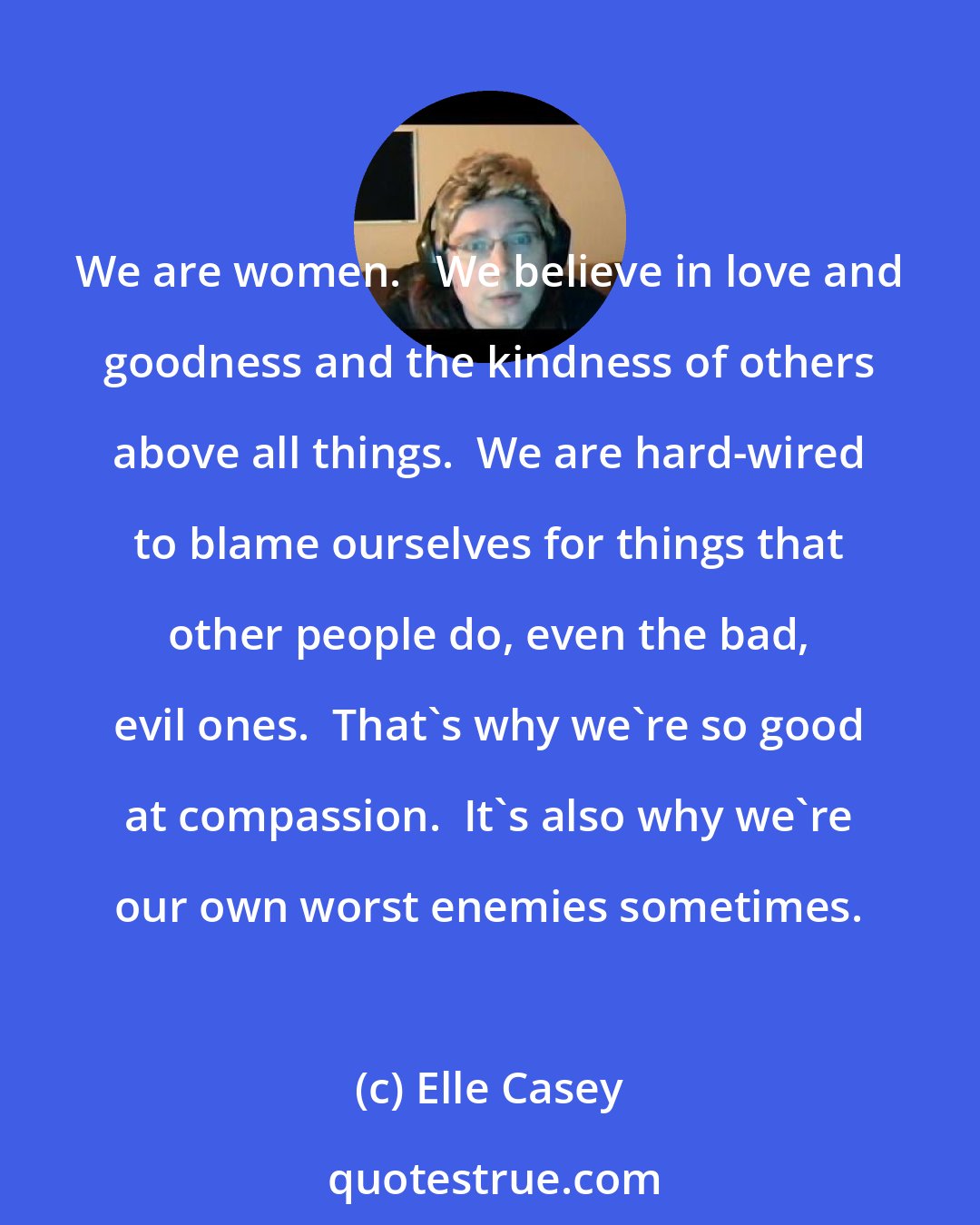 Elle Casey: We are women.   We believe in love and goodness and the kindness of others above all things.  We are hard-wired to blame ourselves for things that other people do, even the bad, evil ones.  That's why we're so good at compassion.  It's also why we're our own worst enemies sometimes.