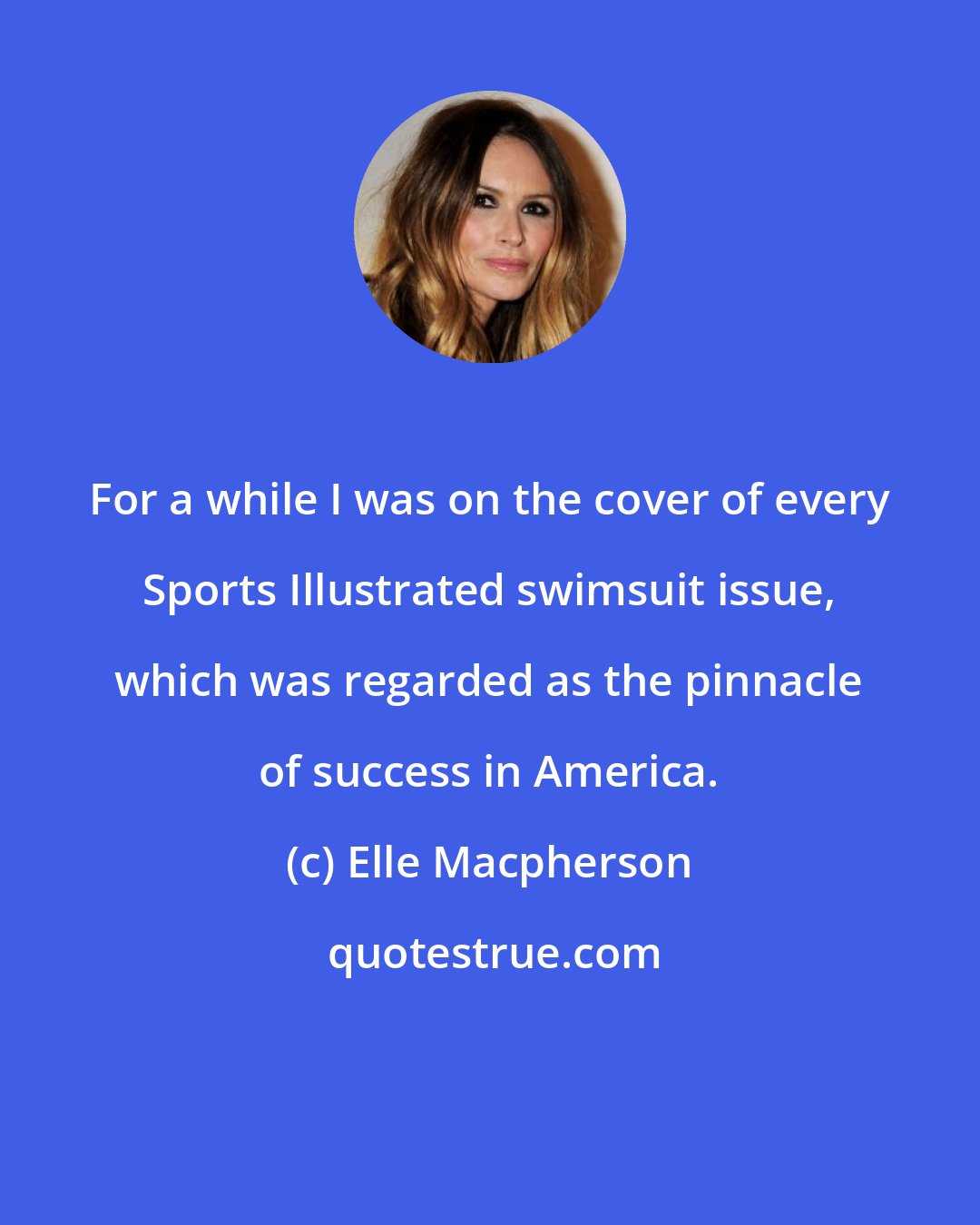 Elle Macpherson: For a while I was on the cover of every Sports Illustrated swimsuit issue, which was regarded as the pinnacle of success in America.
