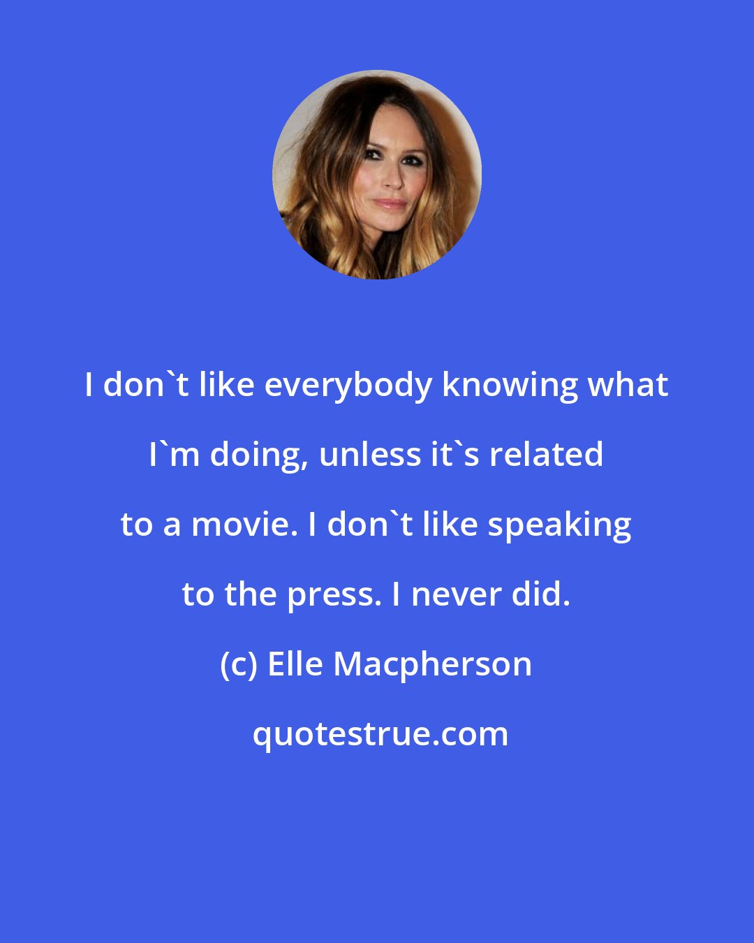 Elle Macpherson: I don't like everybody knowing what I'm doing, unless it's related to a movie. I don't like speaking to the press. I never did.
