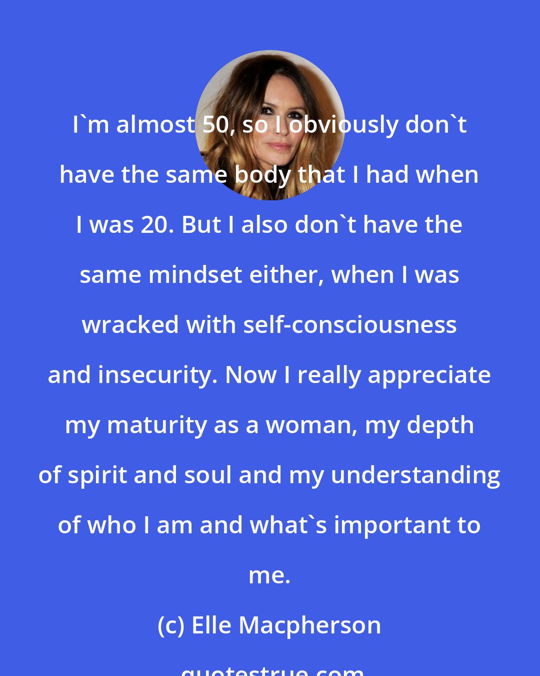 Elle Macpherson: I'm almost 50, so I obviously don't have the same body that I had when I was 20. But I also don't have the same mindset either, when I was wracked with self-consciousness and insecurity. Now I really appreciate my maturity as a woman, my depth of spirit and soul and my understanding of who I am and what's important to me.