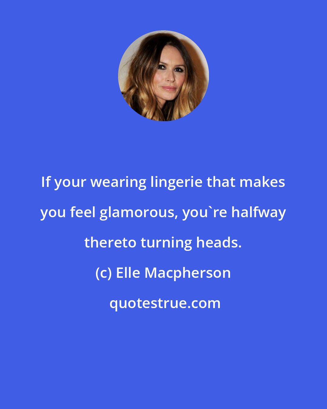 Elle Macpherson: If your wearing lingerie that makes you feel glamorous, you're halfway thereto turning heads.