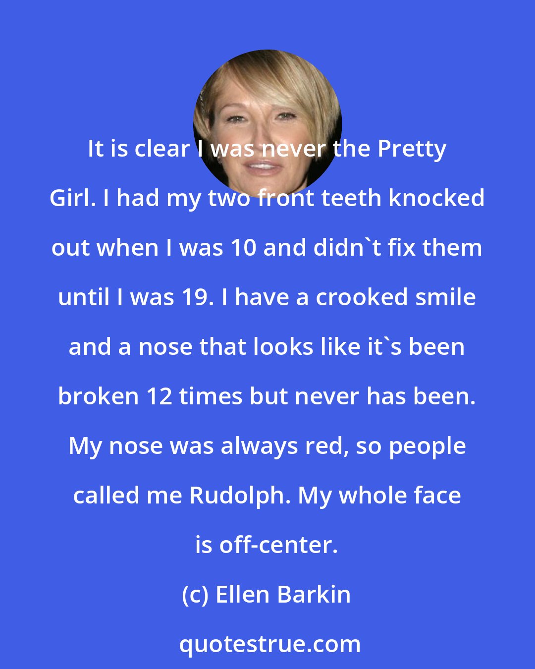 Ellen Barkin: It is clear I was never the Pretty Girl. I had my two front teeth knocked out when I was 10 and didn't fix them until I was 19. I have a crooked smile and a nose that looks like it's been broken 12 times but never has been. My nose was always red, so people called me Rudolph. My whole face is off-center.