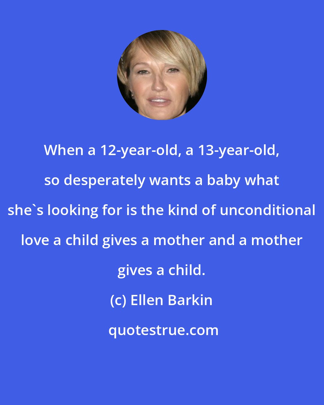 Ellen Barkin: When a 12-year-old, a 13-year-old, so desperately wants a baby what she's looking for is the kind of unconditional love a child gives a mother and a mother gives a child.