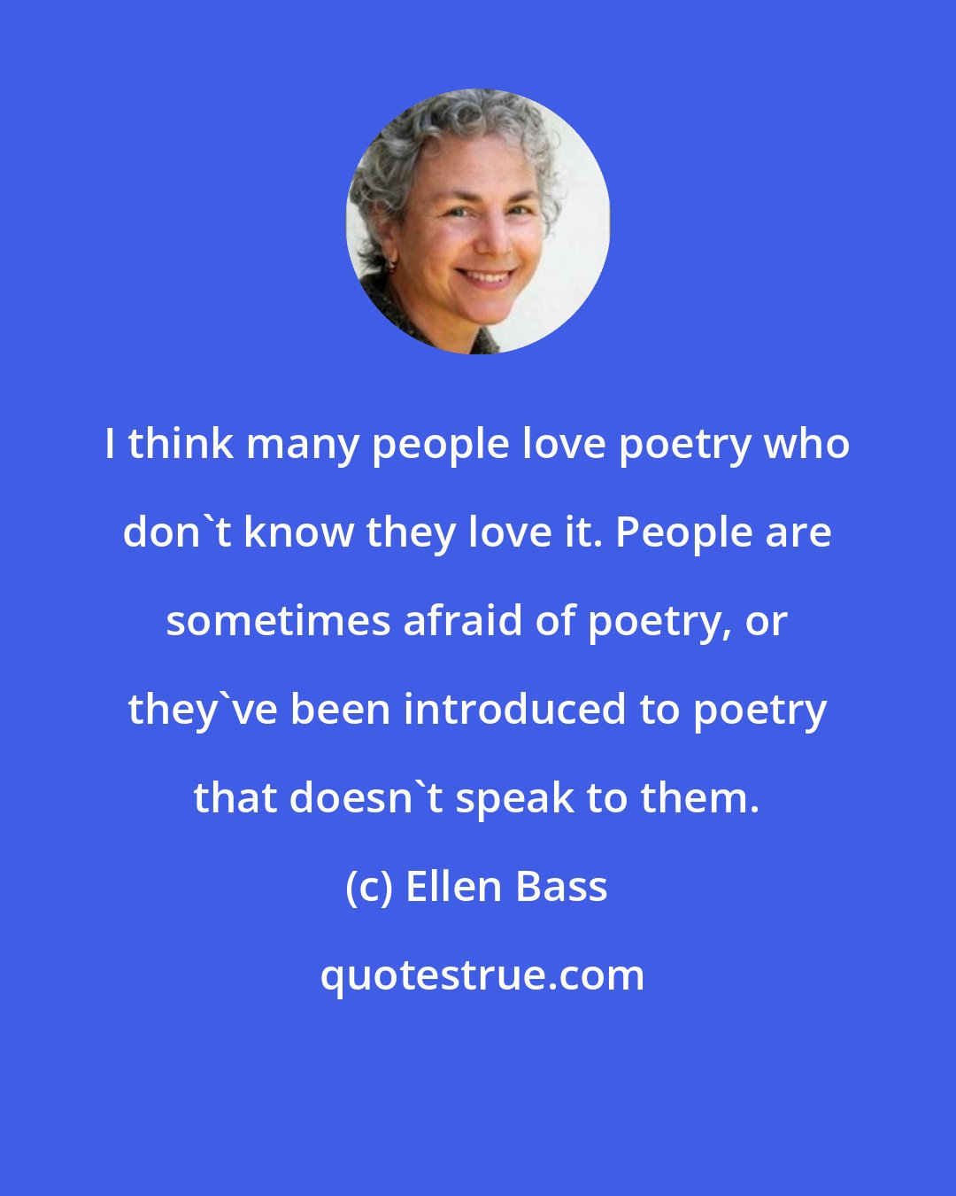 Ellen Bass: I think many people love poetry who don't know they love it. People are sometimes afraid of poetry, or they've been introduced to poetry that doesn't speak to them.