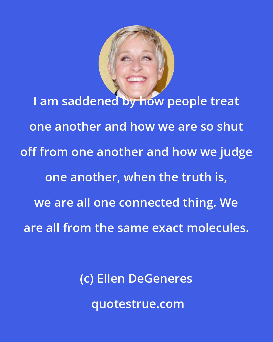 Ellen DeGeneres: I am saddened by how people treat one another and how we are so shut off from one another and how we judge one another, when the truth is, we are all one connected thing. We are all from the same exact molecules.