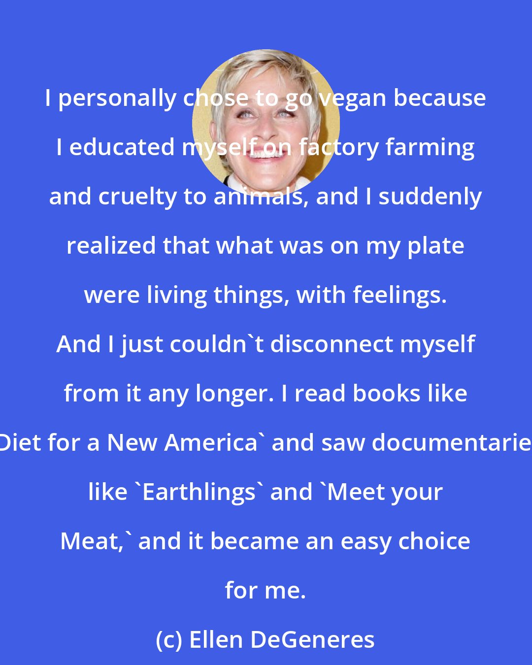 Ellen DeGeneres: I personally chose to go vegan because I educated myself on factory farming and cruelty to animals, and I suddenly realized that what was on my plate were living things, with feelings. And I just couldn't disconnect myself from it any longer. I read books like 'Diet for a New America' and saw documentaries like 'Earthlings' and 'Meet your Meat,' and it became an easy choice for me.