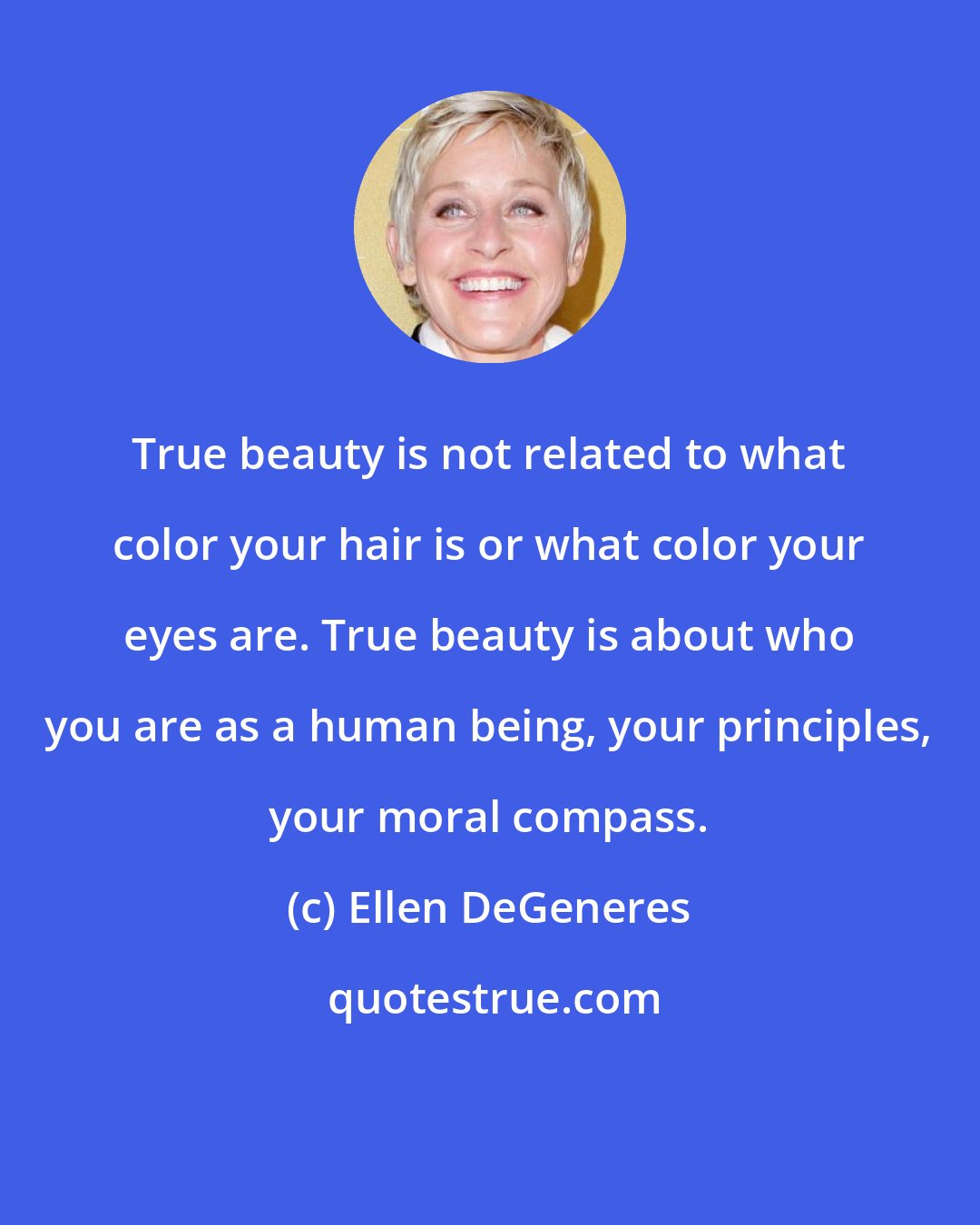 Ellen DeGeneres: True beauty is not related to what color your hair is or what color your eyes are. True beauty is about who you are as a human being, your principles, your moral compass.